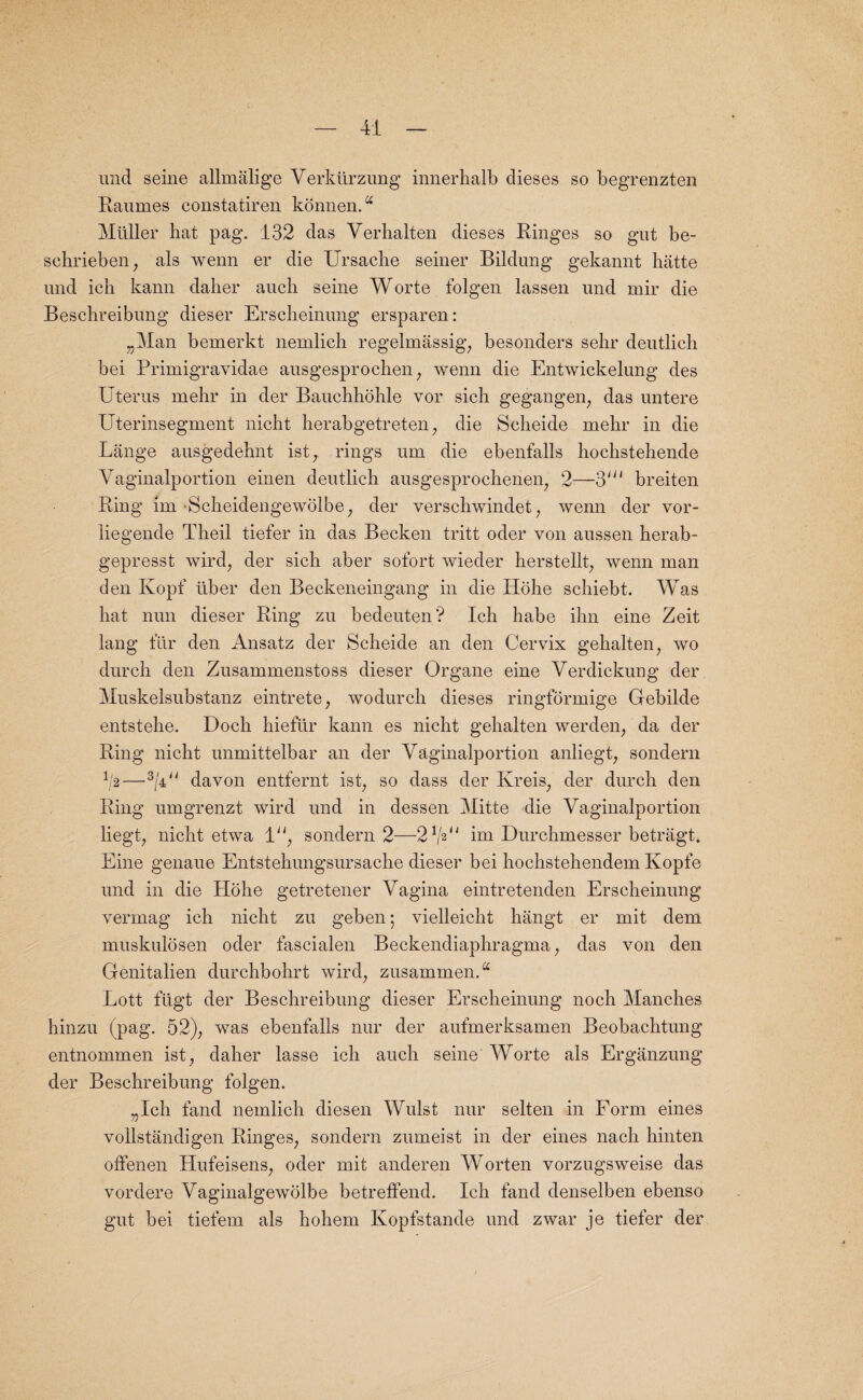 und seine allmalige Verkiirzung innerhalb dieses so begrenzten Raumes constatiren konnen.a Muller hat pag. 132 das Verhalten dieses Ringes so gut be- schrieben, als wenn er die Ursacbe seiner Bildung gekannt hatte und ich kann daher aucli seine Worte folgen lassen und mir die Beschreibung dieser Erscheinung ersparen: „Man bemerkt nemlicb regelmassig, besonders sehr deutlich bei Primigravidae ausgesprochen; wenn die Entwickelung des Uterus mehr in der Bauchhohle vor sich gegangen, das untere Uterinsegment nicht herabgetreten; die Scheide mehr in die Lange ausgedebnt ist, rings urn die ebenfalls hochstebende Vaginalportion einen deutlich ausgesprochenen, 2—breiten Ring im •Scheidengewolbe; der verschwindet; wenn der vor- liegende Theil tiefer in das Becken tritt oder von aussen herab- gepresst wird, der sich aber sofort wieder herstellt, wenn man den Kopf liber den Beckeneingang in die Hohe schiebt. Was hat nun dieser Ring zu bedeuten? Ich habe ihn eine Zeit lang fur den Ansatz der Scheide an den Cervix gehalten; wo durch den Zusammenstoss dieser Organe eine Verdickung der Muskelsubstanz eintrete, wodurch dieses ringformige Gebilde entstehe. Doch hieftir kann es nicht gehalten werden, da der Ring nicht unmittelbar an der Vaginalportion anliegt, sonclern 1/2—-3[a11 davon entfernt ist; so dass der Kreis; der durch den Ring umgrenzt wird und in dessen Mitte die Vagiiialportion liegt; nicht etwa 1; sondern 2—2 V2^ im Durchmesser betragt. Eine genaue Entstehungsursache dieser bei hochstehendem Kopfe und in die Hohe getretener Vagina eintretenden Erscheinung vermag ich nicht zu geben 5 vielleicht hangt er mit dem muskulosen oder fascialen Beckendiaphragma; das von den Genitalien durchbohrt wird; zusammenA Lott fugt der Beschreibung dieser Erscheinung noch Manches hinzu (pag. 52); was ebenfalls nur der aufmerksamen Beobachtung entnommen ist; daher lasse ich auch seine Worte als Erganzung der Beschreibung folgen. „Ich fand nemlich diesen Wulst nur selten in Form eines vollstandigen Ringes; sondern zumeist in der eines nach hinten offenen Hufeisens; oder mit anderen Worten vorzugsweise das vordere Vaginalgewolbe betreffend. Ich fand denselben ebenso gut bei tiefern als hohem Kopfstande und zwar je tiefer der
