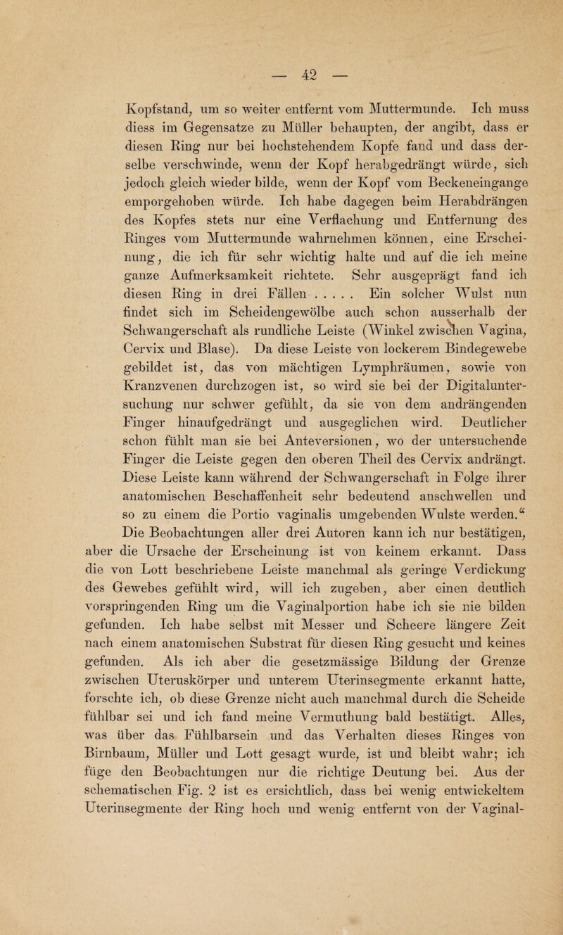 Kopfstand, urn so weiter entfernt vom Muttermunde. Ich muss diess im Gegensatze zu Muller behaupten, der angibt, dass er diesen Ring nur bei hochstehendem Kopfe fand und dass der- selbe verschwinde, wenn der Kopf herabgedrangt wiirde, sich jedoch gleicb wieder bilde; wenn der Kopf vom Beckeneingange emporgehoben wiirde. Icli habe dagegen beim Herabdrangen des Kopfes stets nur eine Yerflacbung und Entfernung des Ringes vom Muttermunde wahrnehmen konnen; eine Erschei- nung, die ich fur sehr wichtig halte und auf die ich meine ganze Aufmerksamkeit richtete. Sehr ausgepragt fand ich diesen Ring in drei Fallen ..... Ein solcher Wulst nun findet sich im Scheidengewolbe auch schon ausserhalb der Schwangerschaft als rundliche Leiste (Winkel zwischen Vagina, Cervix und Blase). Da diese Leiste von lockerem Bindegewebe gebildet ist, das von machtigen Lymphraumen, sowie von Kranzvenen durchzogen ist, so wird sie bei der Digitalunter- suchung nur schwer gefiihlt, da sie von dem andrangenden Finger hinaufgedrangt und ausgeglichen wird. Deutlicher schon ftihlt man sie bei Anteversionen, wo der untersuchende Finger die Leiste gegen den oberen Theil des Cervix andrangt. Diese Leiste kann wahrend der Schwangerschaft in Folge ihrer anatomischen Beschaffenheit sehr bedeutend anschwellen und so zu einem die Portio vaginalis umgebenden Wulste werdenA Die Beobachtungen aller drei Autoren kann ich nur bestatigen, aber die Ursache der Erscheinung ist von keinem erkannt. Dass die von Lott beschriebene Leiste manchmal als geringe Yerdickung des Gewebes gefiihlt wird, will ich zugeben, aber einen deutlich vorspringenden Ring um die Yaginalportion habe ich sie nie bilden gefunden. Ich habe selbst mit Messer und Scheere langere Zeit liach einem anatomischen Substrat fur diesen Ring gesucht und keines gefunden. Als ich aber die gesetzmassige Bildung der Grenze zwischen Uteruskorper und unterem Uterinsegmente erkannt hatte, forschte ich; ob diese Grenze nicht auch manchmal durch die Scheide ftihlbar sei und ich fand meine Yermuthung bald bestatigt. Alles; was liber das Fiihlbarsein und das Verhalten dieses Ringes von Birnbaum, Muller und Lott gesagt wurde, ist und bleibt wahr; ich flige den Beobachtungen nur die richtige Deutung bei. Aus der schematischen Fig. 2 ist es ersichtlich, dass bei wenig entwickeltem Uterinsegmente der Ring hoch und wenig entfernt von der Yaginal-