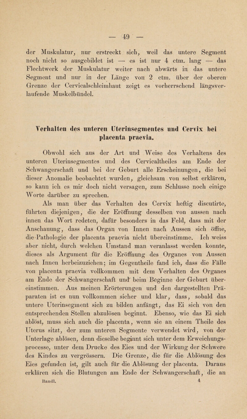 der Muskulatur, nur erstreckt sich, weil das untere Segment noch nicht so ausgebildet ist —- es ist nur 4 ctm. lang — das Flechtwerk der Muskulatur weiter nach abwarts in das untere Segment und nur in der Lange von 2 ctm. iiber der oberen Greuze der Cervicalschleimhaut zeigt es vorherrscbend langsver- laufende Muskelbiindel. Yerhalien des unteren Uterinsegmentes und Cervix bei placenta praevia. Obwobl sich aus der Art und Weise des Yerbaltens des unteren Uterinsegmentes und des Cervicaltheiles am Ende der Scbwangerschaft und bei der Geburt alle Erscheinungen, die bei dieser Anomalie beobacbtet wurden, gleichsam von selbst erkliiren, so kann icli es mir doch nicbt versagen, zum Scblusse noch einige Worte dariiber zu sprecben. Als man iiber das Verhalten des Cervix heftig discutirte, fiihrten diejenigen, die der Eroffnung desselben von aussen nach innen das Wort redeten, dafiir besonders in das Feld, dass mit der Anschauung, dass das Organ von Innen nach Aussen sich offne, die Pathologie der placenta praevia nicht ubereinstimme. Ich weiss aber nicht, durch welchen Umstand man veranlasst werden konnte, dieses als Argument fur die Eroffnung des Organes von Aussen nach Innen herbeizuziehen; im Gegentheile fand ich; dass die Falle von placenta praevia vollkommen mit dem Verhalten des Organes am Ende der Schwangerschaft und beim Beginne der Geburt tiber- einstimmen. Aus meinen Erorterungen und den dargestellten Pra- paraten ist es nun vollkommen sicher und klar, dass, sobald das untere Uterinsegment sich zu bilden anfangt, das Ei sich von den entsprechenden Stellen abzulosen beginnt. Ebenso, wie das Ei sich ablost, muss sich auch die placenta, wenn sie an einem Theile des Uterus sitzt, der zum unteren Segmente verwendet wird, von der Unterlage ablosen, denn dieselbe beginnt sich unter dem Erweichungs- processe, unter dem Drucke des Eies und der Wirkung der Schwere des Kindes zu vergrossern. Die Grenze, die fiir die Ablosung des Eies gefunden ist, gilt auch fiir die Ablosung der placenta. Daraus erklaren sich die Blutungen am Ende der Schwangerschaft, die an Bandl, 4: