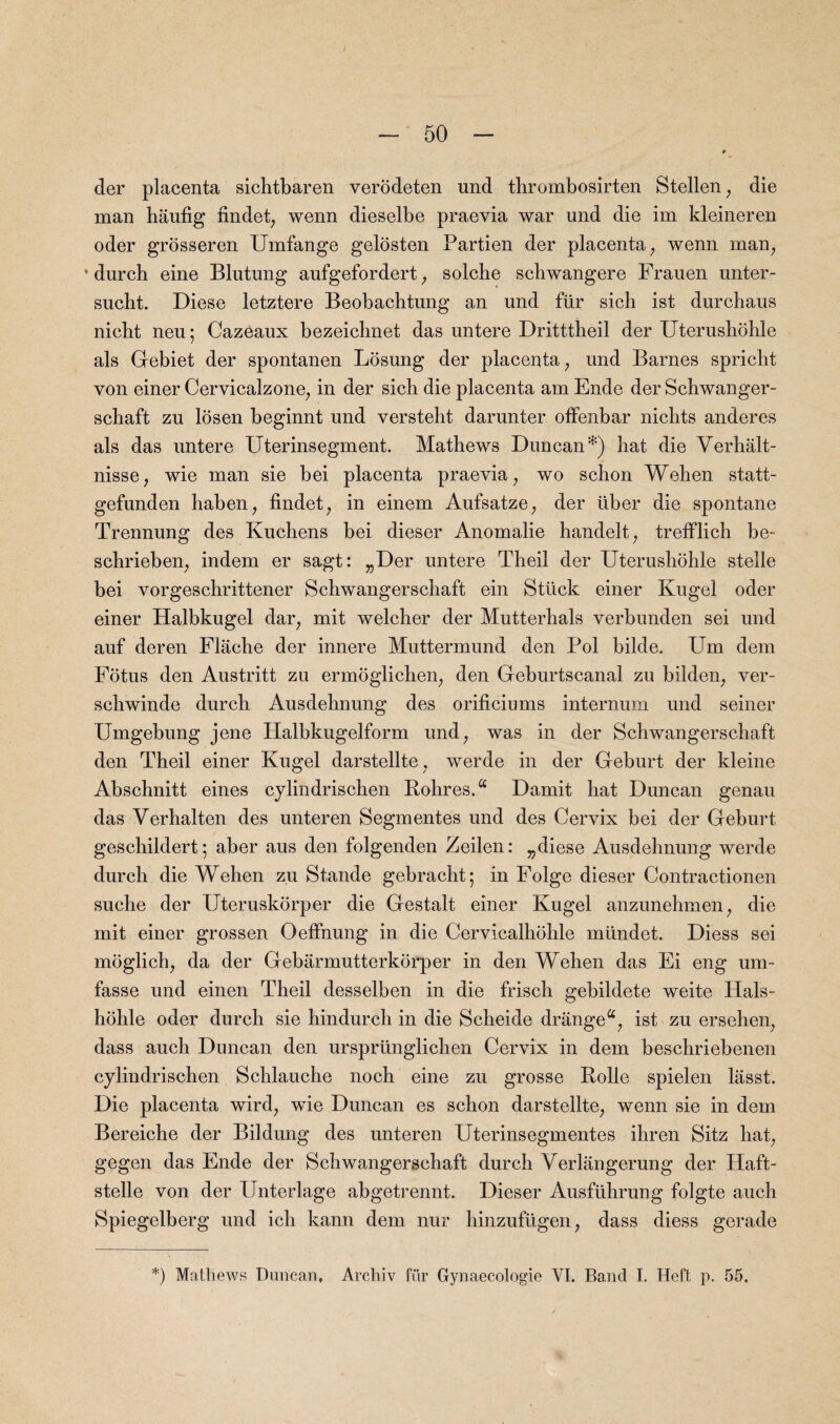 / - 50 - r cler placenta sichtbaren verodeten nnd tbrombosirten Stellen, die man haufig findet, wenn dieselbe praevia war und die im kleineren oder grosseren Umfange gelosten Partien der placenta; wenn man, durch eine Blutung aufgefordert, solcbe scbwangere Frauen unter- sucbt. Diese letztere Beobacbtung an und fur sich ist durchaus nicbt neu; Cazeaux bezeicbnet das untere Dritttheil der Uterushbhle als Gebiet der spontanen Losung der placenta, und Barnes spriclit von einer Cervicalzone, in der sich die placenta am Ende der Schwanger- schaft zu losen beginnt und versteht darunter offenbar nicbts anderes als das untere Uterinsegment. Mathews Duncan‘S) hat die Verhalt- nisse, wie man sie bei placenta praevia; wo schon Wehen statt- gefunden haben, findet, in einem Aufsatze, der uber die spontane Trennung des Kuchens bei dieser Anomalie handelt, trefflich be- schrieben, indem er sagt: „Der untere Theil der Uterushohle stelle bei vorgeschrittener Schwangerschaft ein Stuck einer Kugel oder einer Halbkugel dar, mit welcher der Mutterhals verbunden sei und auf deren Flache der innere Muttermund den Pol bilde. PAn dem Fotus den Austritt zu ermoglichen, den Geburtscanal zu bilden; ver- schwinde durch Ausdehnung des orificiums internum und seiner Umgebung jene Halbkugelform und; was in der Schwangerschaft den Theil einer Kugel darstellte, werde in der Geburt der kleine Abschnitt eines cylindrischen Rohres.a Damit hat Duncan genau das Verhalten des unteren Segmentes und des Cervix bei der Geburt geschildert; aber aus den folgenden Zeilen: ^diese Ausdehnung werde durch die Wehen zu Stande gebracht; in Folge dieser Contractionen suche der Uteruskorper die Gestalt einer Kugel anzunehmen; die mit einer grossen Oeffnung in die Cervicalhohle mtlndet. Diess sei moglich; da der Gebarmutterkorper in den Wehen das Ei eng um- fasse und einen Theil desselben in die frisch gebildete weite Hals- hohle oder dnrch sie hindurch in die Scheide drangea; ist zu ersehen; dass auch Duncan den urspriinglichen Cervix in dem beschriebenen cylindrischen Schlauche noch eine zu grosse Rolle spielen lasst. Die placenta wird; wie Duncan es schon darstellte, wenn sie in dem Bereiche der Bildung des unteren Uterinsegmentes ihren Sitz hat, gegen das Ende der Schwangerschaft durch Verlangerung der Haft- stelle von der Unterlage abgetrennt. Dieser Ausfiihrung folgte auch Spiegelberg und ich kann dem nur hinzufugen, dass diess gerade