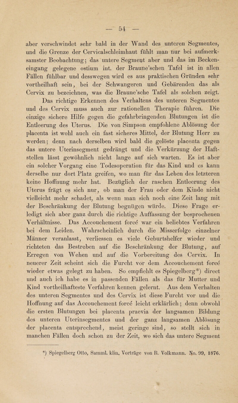 I — 54 — aber verschwindet sehr bald in der Wand des unteren Segmentes, und die Grenze der Cervicalscbleimbaut fiiblt man nur bei aufmerk- samster Beobachtung 5 das untere Segment aber und das im Becken- eingang gelegene ostium int. der Braun e’schen Tafel ist in alien Fallen fiihlbar und desswegen wird es aus praktiscben Griinden sebr vortheilbaft sein; bei der Schwangeren und Gebarenden das als Cervix zu bezeichnen, was die Braune’sche Tafel als solchen zeigt. Das ricbtige Erkennen des Verhaltens des unteren Segmentes und des Cervix muss auch zur rationellen Tberapie fiihren. Die einzige sichere Hilfe gegen die gefahrbringenden Blutungen ist die Entleerung des Uterus. Die von Simpson empfohlene Ablosung der placenta ist wobl aucb ein fast sicberes Mittel, der Blutung Herr zu werden; denn nacb derselben wird bald die geloste placenta gegen das untere Uterinsegment gedrangt und die Yerkurzung der Haft- stellen lasst gewohnlich nicht lange auf sich warten. Es ist aber ein solcher Vorgang eine Todesoperation fiir das Kind und es kann derselbe nur dort Platz greifen, wo man ftir das Leben des letzteren keine Hoffnung mehr hat. Beziiglich der raschen Entleerung des Uterus fragt es sich nur; ob man der Frau oder dem Kinde nicht vielleicht mebr schadet, als wenn man sich noch eine Zeit lang mit der Beschrankung der Blutung begntigen wiirde. Diese Frage er- ledigt sich aber ganz durch die richtige Auffassung der besprochenen Verhaltnisse. Das Accouchement force war ein beliebtes Verfahren bei dem Leiden. Wahrscheinlich durch die Misserfolge einzelner Manner veranlasst, verliessen es viele Geburtshelfer wieder und richteten das Bestreben auf die Beschrankung der Blutung, auf Erregen von Wehen und auf die Vorbereitung des Cervix. In neuerer Zeit scheint sich die Furcht vor dem Accouchement force wieder etwas gelegt zu haben. So empfiehlt es Spiegelberg*) direct und auch ich habe es in passenden Fallen als das fur Mutter und Kind vortheilhafteste Verfahren kennen gelernt. Aus dem Verhalten des unteren Segmentes und des Cervix ist diese Furcht vor und die Hoffnung auf das Accouchement force leicht erklarlich ; denn obwohl die ersten Blutungen bei placenta praevia der langsamen Bildung des unteren Uterinsegmentes und der ganz langsamen Ablosung der placenta entsprechend; meist geringe sind, so stellt sich in manchen Fallen doch schon zu der Zeit, wo sich das untere Segment *) Spiegelberg Otto, Sarnml. klin, Vortrage von R. Volkmann. No. 99, 1876.