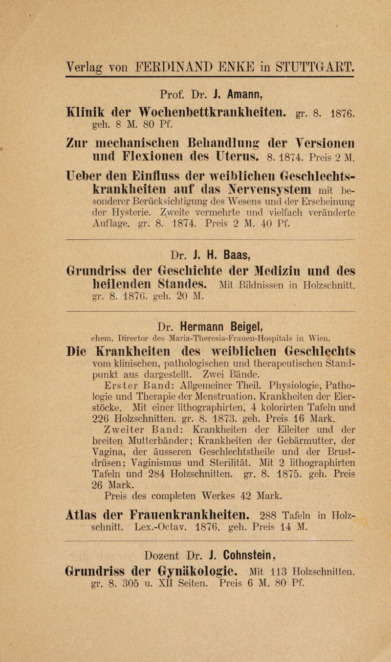 Prof. Dr. J. Amann, Klinik d er Wochenbettkrankheiten. gr. 8. 1876. geh. 8 M. 80 Pf. Zur mechanischen Behandlung der Versionen imd Flexionen des Uterus. 8.1874. Preis 2 M. Ueber den Einfluss der weiblichen Geschlechts- krankbeiten auf das Nervensystem mit be- sonderer Beriicksich tigung des Wesens und der Erscheinung der Elysterie. Zweite vermehrte und vielfach veranderte Auflage. gr. 8. 1874. Preis 2 M. 40 Pf. Dr. J. H. Baas, Grundriss der Gescliichte der Medizin und des heilenden Standes. Mit Bildnissen in Holzschnitt, gr. 8. 1876. geh. 20 M. Dr. Hermann Beige), ehem. Director des Maria-Theresia-Frauen-Hospitals in Wien, Die Krankheiten des weiblichen Geschlechts vom klinischen, pathologischen und therapeutischen Stand- pun kt aus dargestellt. Zwei Bande. Erster Band: Allgemeiner Theil. Physiologie, Patho- logie und Therapie der Menstruation, Krankheiten der Eier- stocke. Mit einer lithographirten, 4 kolorirten Tafeln und 226 Holzschnitten. gr. 8. 1873. geh. Preis 16 Mark. Zwei ter Band: Krankheiten der Eileiter und der breiten Mutterbander; Krankheiten der Gebarmutter, der Vagina, der ausseren Geschlechtstheile und der Brust- driisen; Vaginismus und Sterilitat. Mit 2 lithographirten Tafeln und 284 Holzschnitten. gr. 8. 1875. geh. Preis 26 Mark. Preis des completen Werkes 42 Mark. Atlas der Franenkrankheiten. 288 Tafeln in Hoiz- schnitt. Lex.-Octav. 1876. geh. Preis 14 M. Dozent Dr. i. Cohnstein, Grundriss der Gynakologie. Mit 113 Holzschnitten.