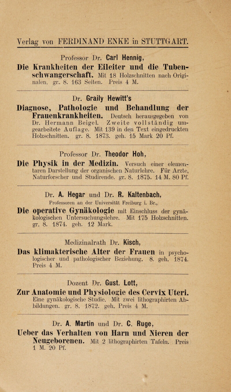 Professor Dr. Carl Hennig, Die Kranklieiten der Eileiter und die Tuben- scliwangerschaft, Mit 18 Holzschnitten nach Origi- nalen. gr. 8. 163 Seiten. Preis 4 M. Dr. Graily Hewitt’s Diagnose, Pathologie und Behandlung der Franenkrankheiteil, Deutsch herausgegeben von Dr. Hermann Beigel. Zweite vollstandig um- gearbeitete Auflage. Mit 139 in den Text eingedruckten Holzschnitten. gr. 8. 1873. geh. 15 Mark 20 Pf. Professor Dr. Theodor Hoh, Die Physik in der Medizin. Versuch einer elemen- taren Darstellung der organischen Naturlehre. Fur Arzte, Naturforscher und Studirende. gr. 8. 1875. 14 M. 80 Pf. Dr. A. Hegar und Dr. R. Kaltenbach, Professoren an der Universitat Freiburg i. Br., Die operative Gynakologie mit Einschluss der gyna- kologischen Untersuchungslehre. Mit 175 Holzschnitten. gr. 8. 1874. geh. 12 Mark. Medizinalrath Dr. Kisch, Das klimakterische Alter der Frauen in psycho- logischer und pathologischer Beziehung. 8. geh. 1874. Preis 4 M. Dozent Dr. Gust. Lott, Zur Auatomie und Physiologic des Cervix Uteri. Eine gynakologische Studie. Mit zwei lithographirten Ab- bildungen. gr. 8. 1872. geh. Preis 4 M. Dr. A. Martin und Dr. C. Ruge, Ueber das Yerhalten von Harn und Nieren der Neugeborenen. Mit 2 lithographirten Tafeln. Preis