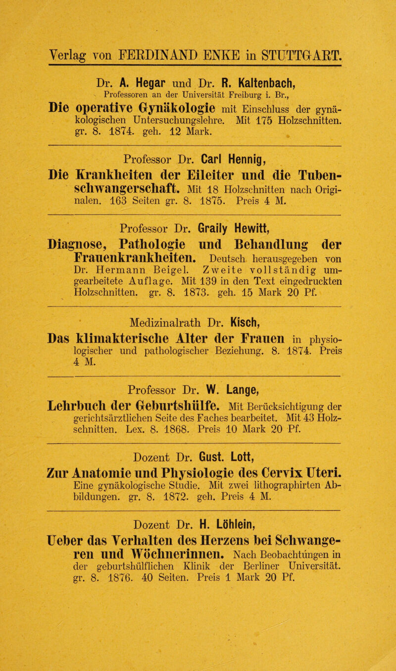 Dr. A. Hegar und Dr. R. Kaltenbach, Professoren an der Universitat Freiburg i. Br., Die operative Gynakologie mit Einschluss der gyna- kologischen Untersuchungslehre. Mit 175 Holzschnitten. gr. 8. 1874. geh. 12 Mark. Professor Dr. Carl Hennig, Die Kranklieiten der Eileiter und die Tuben- schwangerschaft. Mit 18 Holzschnitten nach Origi- nalen. 163 Seiten gr. 8. 1875. Preis 4 M. Professor Dr. Graily Hewitt, Diagnose, Pathologie nnd Behandlung der Frauenkrankheiten. Deutsch herausgegeben von Dr. Hermann Beigel. Zweite vollstandig um- gearbeitete Auflage. Mit 139 in den Text eingedruckten Holzschnitten. gr. 8. 1873. geh. 15 Mark 20 Pf. Medizinalrath Dr. Kisch, Das klimakterisclie Alter der Frauen in physio- logischer und pathologischer Beziehung. 8. 1874. Preis 4 M. Professor Dr. W. Lange, Lehrbuch der Greburtshiilfe. Mit Beriicksichtigung der gerichtsarztlichen Seite des Faches bearbeitet. Mit 43 Holz¬ schnitten. Lex. 8. 1868. Preis 10 Mark 20 Pf. Dozent Dr. Gust. Lott, Zur Anatomie und Physiologic des Cervix Uteri. Eine gynakologische Studie. Mit zwei lithographirten Ab- bildungen. gr. 8. 1872. geh. Preis 4 M. Dozent Dr. H. Lohlein, Ueber das Yerhalten des Herzens bei Schwange- ren nnd Woclmerinnen. Nach Beobachtungen in der geburtshiilflichen Klinik der Berliner Universitat.