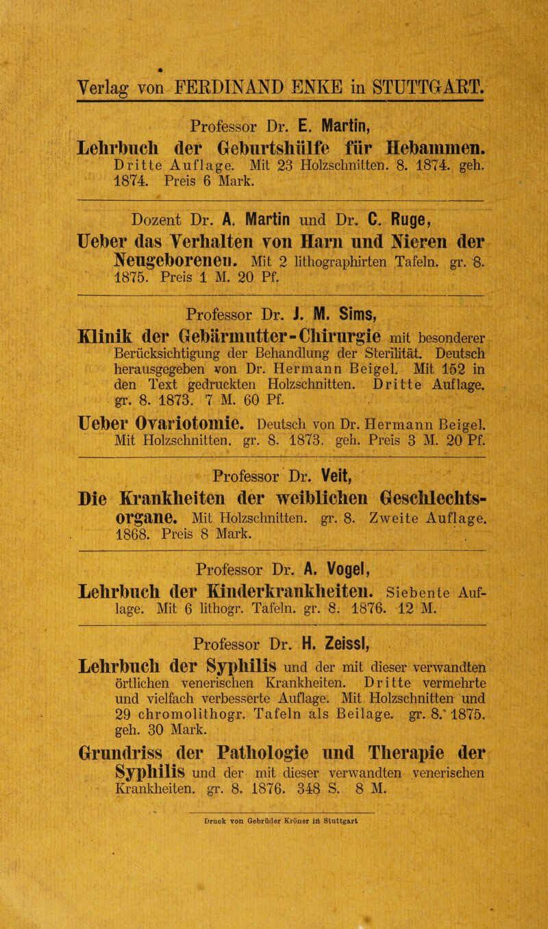 Professor Dr. E. Martin, Lehrbuch der Geburtshiilfe fiir Hebammen. Dritte Auflage. Mit 23 Holzschnitten. 8. 1874. geh. 1874. Preis 6 Mark. Dozent Dr. A. Martin und Dr. C. Ruge, Ueber das Verhalten von Harn und Hieren der Neugeborenen. Mit 2 lithographirten Tafeln. gr, 8. 1875. Preis 1 M. 20 Pf. Professor Dr* J* M. Sims, Klinik der G ebarmutter - Chirurgie mit besonderer Beriicksichtigung der Behandlung der Sterilitat. Deutsch herausgegeben von Dr. Hermann BeigeL Mit 152 in den Text gedruckten Holzschnitten. Dritte Auflage. gr. 8. 1878. 7 M. 60 Pf. Ueber OYariotomie. Deutsch von Dr. Hermann Beigel. Mit Holzschnitten. gr. 8. 1873. geh. Preis 3 M. 20 Pf. Professor Dr* Veit, Die Krankheiten der weiblichen Geschlechts- Organe. Mit Holzschnitten. gr. 8. Zweite Auflage* 1868. Preis 8 Mark. Professor Dr. A. Vogel, Lehrbuch der Kinderkrankheiten. Siebente Auf¬ lage. Mit 6 lithogr. Tafeln. gr. 8. 1876. 12 M. Professor Dr* H. Zeissl, Lehrbuch der Syphilis und der mit dieser verwandten ortlichen venerischen Krankheiten. Dritte vermehrte und vielfach verbesserte Auflage. Mit Holzschnitten und 29 chromolithogr. Tafeln als Beilage. gr. 8/1875* geh. 30 Mark. Grundriss der Pathologie und Therapie der Syphilis und der mit dieser verwandten venerischen Krankheiten. gr. 8. 1876. 348 S. 8 M. Bruck von Gebruder Kroner in Stuttgart
