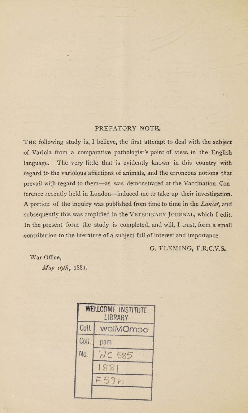 PREFATORY NOTE. The following study is, I believe, the first attempt to deal with the subject of Variola from a comparative pathologist’s point of view, in the English language. The very little that is evidently known in this country with regard to the variolous affections of animals, and the erroneous notions that prevail with regard to them—as was demonstrated at the Vaccination Con ference recently held in London—induced me to take up their investigation. A portion of the inquiry was published from time to time in the Lancet, and subsequently this was amplified in the Veterinary Journal, which I edit. In the present form the study is completed, and will, I trust, form a small contribution to the literature of a subject full of interest and importance. G. FLEMING, F.R.C.V.S. War Office, May 19th 3 1881. WELLCOME INSTITUTE 1 LIBRARY f Coll. welsVJOmec Coll pam No. WC 525 1 rmi rsjh