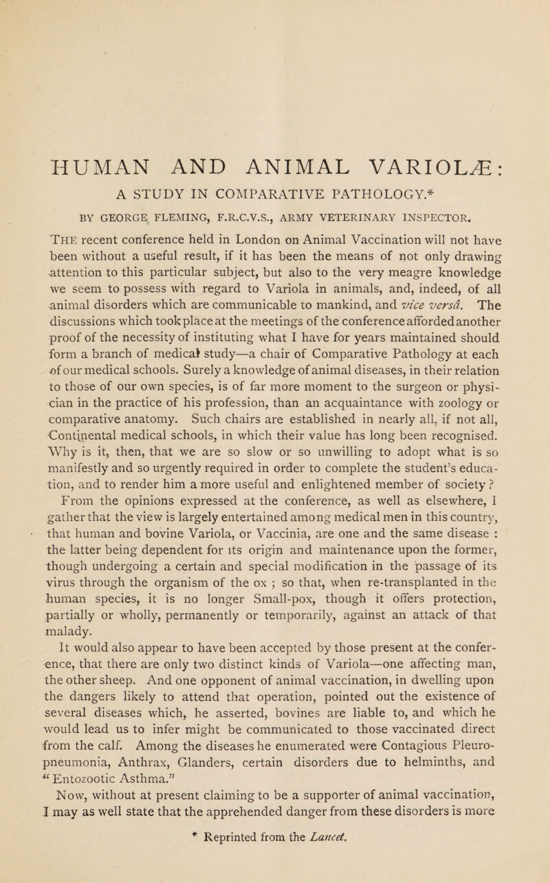 HUMAN AND ANIMAL VARIOLAS: A STUDY IN COMPARATIVE PATHOLOGY* BY GEORGE FLEMING, F.R.C.V.S., ARMY VETERINARY INSPECTOR. The recent conference held in London on Animal Vaccination will not have been without a useful result, if it has been the means of not only drawing attention to this particular subject, but also to the very meagre knowledge we seem to possess with regard to Variola in animals, and, indeed, of all animal disorders which are communicable to mankind, and vice versa. The discussions which took place at the meetings of the conference afforded another proof of the necessity of instituting what I have for years maintained should form a branch of medical study—a chair of Comparative Pathology at each of our medical schools. Surely a knowledge of animal diseases, in their relation to those of our own species, is of far more moment to the surgeon or physi¬ cian in the practice of his profession, than an acquaintance with zoology or comparative anatomy. Such chairs are established in nearly all, if not all, Continental medical schools, in which their value has long been recognised. Why is it, then, that we are so slow or so unwilling to adopt what is so manifestly and so urgently required in order to complete the student’s educa¬ tion, and to render him a more useful and enlightened member of society ? From the opinions expressed at the conference, as well as elsewhere, I gather that the view is largely entertained among medical men in this country, that human and bovine Variola, or Vaccinia, are one and the same disease : the latter being dependent for its origin and maintenance upon the former, though undergoing a certain and special modification in the passage of its virus through the organism of the ox ; so that, when re-transplanted in the human species, it is no longer Small-pox, though it offers protection, partially or wholly, permanently or temporarily, against an attack of that malady. It would also appear to have been accepted by those present at the confer¬ ence, that there are only two distinct kinds of Variola—one affecting man, the other sheep. And one opponent of animal vaccination, in dwelling upon the dangers likely to attend that operation, pointed out the existence of several diseases which, he asserted, bovines are liable to, and which he would lead us to infer might be communicated to those vaccinated direct from the calf. Among the diseases he enumerated were Contagious Pleuro¬ pneumonia, Anthrax, Glanders, certain disorders due to helminths, and u Entozootic Asthma.” Now, without at present claiming to be a supporter of animal vaccination, I may as well state that the apprehended danger from these disorders is more * Reprinted from the Lancet.