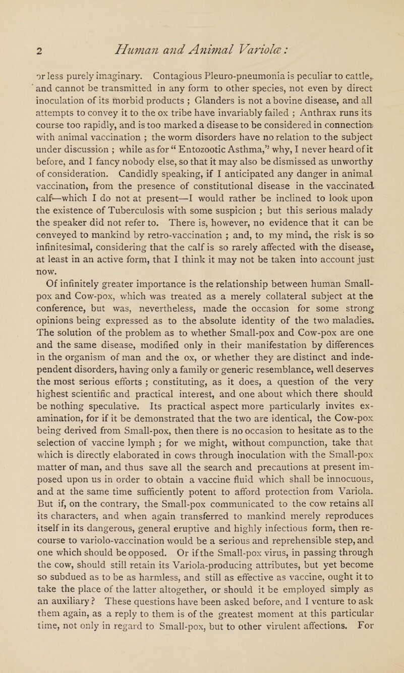 or less purely imaginary. Contagious Pleuro-pneumonia is peculiar to cattle.,, and cannot be transmitted in any form to other species, not even by direct inoculation of its morbid products ; Glanders is not a bovine disease, and all attempts to convey it to the ox tribe have invariably failed ; Anthrax runs its course too rapidly, and is too marked a disease to be considered in connection.; with animal vaccination ; the worm disorders have no relation to the subject under discussion ; while as for “ Entozootic Asthma,’3 why, I never heard of it before, and I fancy nobody else, so that it may also be dismissed as unworthy of consideration. Candidly speaking, if I anticipated any danger in animal vaccination, from the presence of constitutional disease in the vaccinated calf—which I do not at present—I would rather be inclined to look upon the existence of Tuberculosis with some suspicion ; but this serious malady the speaker did not refer to. There is, however, no evidence that it can be conveyed to mankind by retro-vaccination ; and, to my mind, the risk is so infinitesimal, considering that the calf is so rarely affected with the disease, at least in an active form, that I think it may not be taken into account just •now. Of infinitely greater importance is the relationship between human Small¬ pox and Cow-pox, which was treated as a merely collateral subject at the conference, but was, nevertheless, made the occasion for some strong opinions being expressed as to the absolute identity of the two maladies. The solution of the problem as to whether Small-pox and Cow-pox are one and the same disease, modified only in their manifestation by differences in the organism of man and the ox, or whether they are distinct and inde¬ pendent disorders, having only a family or generic resemblance, well deserves the most serious efforts ; constituting, as it does, a question of the very highest scientific and practical interest, and one about which there should be nothing speculative. Its practical aspect more particularly invites ex¬ amination, for if it be demonstrated that the two are identical, the Cow-pox. being derived from Small-pox, then there is no occasion to hesitate as to the selection of vaccine lymph ; for we might, without compunction, take that which is directly elaborated in cows through inoculation with the Small-pox matter of man, and thus save all the search and precautions at present im¬ posed upon us in order to obtain a vaccine fluid which shall be innocuous, and at the same time sufficiently potent to afford protection from Variola. But if, on the contrary, the Small-pox communicated to the cow retains all its characters, and when again transferred to mankind merely reproduces itself in its dangerous, general eruptive and highly infectious form, then re¬ course to variolo-vaccination would be a serious and reprehensible step, and one which should be opposed. Or if the Small-pox virus, in passing through the cow, should still retain its Variola-producing attributes, but yet become so subdued as to be as harmless, and still as effective as vaccine, ought it to take the place of the latter altogether, or should it be employed simply as an auxiliary ? These questions have been asked before, and I venture to ask them again, as a reply to them is of the greatest moment at this particular time, not only in regard to Small-pox, but to other virulent affections. For