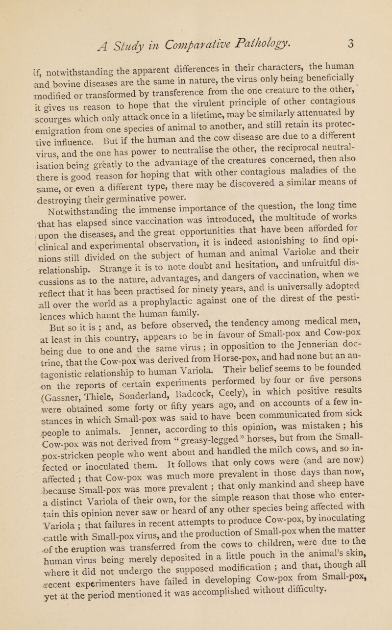 if, notwithstanding the apparent differences in their characters, the human and bovine diseases are the same in nature, the virus only being beneficially modified or transformed by transference from the one creature to the other, it Hives us reason to hope that the virulent principle of other contagious scourges which only attack once in a lifetime, may be similarly attenuated by emigration from one species of animal to another, and still retain Us protec- ■live influence. But if the human and the cow disease are due to a diffeien virus, and the one has power to neutralise the other, the reciprocal neutra - isation being greatly to the advantage of the creatures concerned, lenaso there is good reason for hoping that with other contagious maladies of the same, or even a different type, there may be discovered a similar means o destroying; their germinative power. . Notwithstanding the immense importance of the question, the long time that has elapsed since vaccination was introduced, the muk.tude of works upon the diseases, and the great opportunities that have been affoided clinical and experimental observation, it is indeed astonishing to find opi¬ nions still divided on the subject of human and animal Variolas and their relationship. Strange it is to note doubt and hesitation, and unfruitful d cussions as to the nature, advantages, and dangers of vaccination when we reflect that it has been practised for ninety years, and is universally adopted ah over the world as a prophylactic against one of the direst of the pest,- lences which haunt the human family. But so it is ; and, as before observed, the tendency among medical men, at least in this country, appears to be in favour of Small-pox and Cow-pox beinn due to one and the same virus ; in opposition to the Jennenan trinet that the Cow-pox was derived from Horse-pox, and had none but an an¬ tagonistic relationship to human Variola. Their belief seems to be founded on the reports of certain experiments performed by four or five persons (Gassner, Thiele, Sonderland, Badcock, Ceely), in which positive resu ts were obtained some forty or fifty years ago, and on accounts of a few• i - stances in which Small-pox was said to have been communicated from sick people to animals. Jenner, according to this opinion, was mistaken , Cow-pox was not derived from “greasy-legged” horses, but from the Small¬ pox-stricken people who went about and handled the milch cows, and so in¬ fected or inoculated them. It follows that only cows were (and me now) affected • that Cow-pox was much more prevalent in those days than now, because Small-pox was more prevalent; that only mankind and sheep have a distinct Variola of their own, for the simple reason that those w/ho, enter- tain this opinion never saw or heard of any other species being affected w Variola ; that failures in recent attempts to produce Cow-pox by mocu a in cattle with Small-pox virus, and the production of Small-pox when the m of the Truption was transferred from the cows to children were due to the human virus being merely deposited in a little pouch in the: s shm where it did not undergo the supposed modification ; and that, thou .recent experimenters have failed in developing Cow-pox from Small-pox, yet at the period mentioned it was accomplished without difficulty.