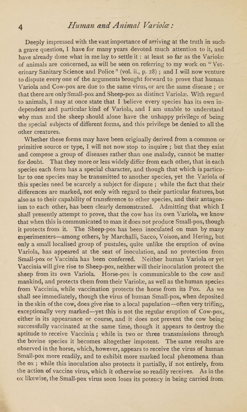 Deeply impressed with the vast importance of arriving at the truth in such? a grave question, I have for many years devoted much attention to it, and have already done what in me lay to settle it : at least so far as the Variolas of animals are concerned, as will be seen on referring to my work on <c Vet¬ erinary Sanitary Science and Police ” (vol. ii., p. 28) ; and I will now venture to dispute every one of the arguments brought forward to prove that human Variola and Cow-pox are due to the same virus, or are the same disease ; or that there are only Small-pox and Sheep-pox as distinct Variolas. With regard to animals, I may at once state that I believe every species has its own in¬ dependent and particular kind of Variola, and I am unable to understand why man and the sheep should alone have the unhappy privilege of being the special subjects of different forms, and this privilege be denied to all the other creatures. Whether these forms may have been originally derived from a common or primitive source or type, I will not now stop to inquire ; but that they exist and compose a group of diseases rather than one malady, cannot be matter for doubt. That they more or less widely differ from each other, that in each species each form has a special character, and though that which is particu¬ lar to one species may be transmitted to another species, yet the Variola of this species need be scarcely a subject for dispute ; while the fact that their differences are marked, not only with regard to their particular features, but also as to their capability of transference to other species, and their antagon¬ ism to each other, has been clearly demonstrated. Admitting that which I shall presently attempt to prove, that the cow has its own Variola, we know that when this is communicated to man it does not produce Small-pox, though it protects from it. The Sheep-pox has been inoculated on man by many experimenters—among others, by Marchalli, Sacco, Voison, and Hering, but only a small localised group of pustules, quite unlike the eruption of ovine Variola, has appeared at the seat of inoculation, and no protection from Small-pox or Vaccinia has been conferred. Neither human Variola or yet Vaccinia will give rise to Sheep-pox, neither will their inoculation protect the sheep from its own Variola. Horse-pox is communicable to the cow and mankind, and protects them from their Variolae, as well as the human species from Vaccinia, while vaccination protects the horse from its Pox. As we shall see immediately, though the virus of human Small-pox, when deposited in the skin of the cow, does give rise to a local papulation—often very trifling, exceptionally very marked—yet this is not the regular eruption of Cow-pox,, either in its appearance or course, and it does not prevent the cow being successfully vaccinated at the same time, though it appears to destroy the aptitude to receive Vaccinia ; while in two or three transmissions through the bovine species it becomes altogether impotent. The same results are observed in the horse, which, however, appears to receive the virus of human Small-pox more readily, and to exhibit more marked local phenomena than the ox ; while this inoculation also protects it partially, if not entirely, from the action of vaccine virus, which it otherwise so readily receives. As in the ox likewise, the Small-pox virus soon loses its potency in being carried from