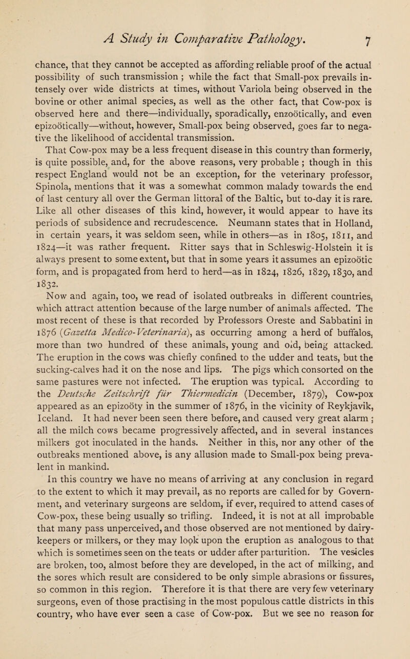 chance, that they cannot be accepted as affording reliable proof of the actual possibility of such transmission ; while the fact that Small-pox prevails in¬ tensely over wide districts at times, without Variola being observed in the bovine or other animal species, as well as the other fact, that Cow-pox is observed here and there—individually, sporadically, enzootically, and even epizootically—without, however, Small-pox being observed, goes far to nega¬ tive the likelihood of accidental transmission. That Cow-pox may be a less frequent disease in this country than formerly, is quite possible, and, for the above reasons, very probable ; though in this respect England would not be an exception, for the veterinary professor, Spinola, mentions that it was a somewhat common malady towards the end of last century all over the German littoral of the Baltic, but to-day it is rare. Like all other diseases of this kind, however, it would appear to have its periods of subsidence and recrudescence. Neumann states that in Holland, in certain years, it was seldom seen, while in others—as in 1805, 1811, and 1824—it was rather frequent. Ritter says that in Schleswig-Holstein it is always present to some extent, but that in some years it assumes an epizootic form, and is propagated from herd to herd—as in 1824, 1826, 1829,1830, and 1832. Now and again, too, we read of isolated outbreaks in different countries, which attract attention because of the large number of animals affected. The most recent of these is that recorded by Professors Oreste and Sabbatini in 1876 (Gcizetta Medico-Veterinarid), as occurring among a herd of buffalos, more than two hundred of these animals, young and old, being attacked. The eruption in the cows was chiefly confined to the udder and teats, but the sucking-calves had it on the nose and lips. The pigs which consorted on the same pastures were not infected. The eruption was typical. According to the Deutsche Zeitschrift fur Thiermedicin (December, 1879), Cow-pox appeared as an epizooty in the summer of 1876, in the vicinity of Reykjavik, Iceland. It had never been seen there before, and caused very great alarm ; all the milch cows became progressively affected, and in several instances milkers got inoculated in the hands. Neither in this, nor any other of the outbreaks mentioned above, is any allusion made to Small-pox being preva¬ lent in mankind. In this country we have no means of arriving at any conclusion in regard to the extent to which it may prevail, as no reports are called for by Govern¬ ment, and veterinary surgeons are seldom, if ever, required to attend cases of Cow-pox, these being usually so trifling. Indeed, it is not at all improbable that many pass unperceived, and those observed are not mentioned by dairy- keepers or milkers, or they may lopk upon the eruption as analogous to that which is sometimes seen on the teats or udder after parturition. The vesicles are broken, too, almost before they are developed, in the act of milking, and the sores which result are considered to be only simple abrasions or fissures, so common in this region. Therefore it is that there are very few veterinary surgeons, even of those practising in the most populous cattle districts in this country, who have ever seen a case of Cow-pox. But we see no reason for