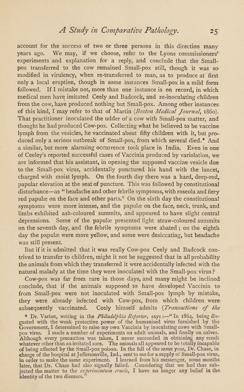 account for the success of two or three persons in this direction many years ago. We may, if we choose, refer to the Lyons commissioners5 experiments and explanation for a reply, and conclude that the Small¬ pox transferred to the cow remained Small-pox still, though it was so modified in virulency, when re-transferred to man, as to produce at first only a local eruption, though in some instances Small-pox in a mild form followed. If I mistake not, more than one instance is on record, in which medical men have imitated Ceely and Badcock, and re-inoculating children from the cow, have produced nothing but Small-pox. Among other instances of this kind, I may refer to that of Martin (Boston Medical Journal, i860). That practitioner inoculated the udder of a cow with Small-pox matter, and thought he had produced Cow-pox. Collecting what he believed to be vaccine lymph from the vesicles, he vaccinated about fifty children with it, but pro¬ duced only a serious outbreak of Small-pox, from which several died.* And a similar, but more alarming occurrence took place in India. Even in one of Ceeley’s reported successful cases of Vaccinia produced by variolation, we are informed that his assistant, in opening the supposed vaccine vesicle due to the Small-pox virus, accidentally punctured his hand with the lancet, charged with moist lymph. On the fourth day there was a hard, deep-red,, papular elevation at the seat of puncture. This was followed by constitutional disturbance—as “ headache and other febrile symptoms, with roseola and fiery red papulae on the face and other parts.” On the sixth day the constitutional symptoms were more intense, and the papulae on the face, neck, trunk, and limbs exhibited ash-coloured summits, and appeared to have slight central depressions. Some of the papulae presented light straw-coloured summits on the seventh day, and the febrile symptoms were abated ; on the eighth day the papulae were more yellow, and some were desiccating, but headache was still present. But if it is admitted that it was really Cow-pox Ceely and Badcock con¬ trived to transfer to children, might it not be suggested that in all probability the animals from which they transferred it were accidentally infected with the natural malady at the time they were inoculated with the Small-pox virus ? Cow-pox was far from rare in those days, and many might be inclined conclude, that if the animals supposed to have developed Vaccinia to from Small-pox were not inoculated with Small-pox lymph by mistake, they were already infected with Cow-pox, from which children were, subsequently vaccinated. Ceely himself admits (Transactions of the * Dr. Varian, writing in the Philadelphia Reporter, says:—“In 1864, being dis¬ gusted with the weak protective power of the humanised virus furnished by the Government, I determined to raise my own Vaccinia by inoculating cows with Small¬ pox virus. I made a number of experiments on adult animals, and finally on calves. Although every precaution was taken, I never succeeded in obtaining any result whatever other than an irritated sore. The animals all appeared to be totally incapable of being affected by the Small-pox poison. In the fall of the same year, Dr. Chase, in charge of the hospital at Jeffersonville, Ind., sent to me for a supply of Small-pox virus, in order to make the same experiment. I learned from his messenger, some months later, that Dr. Chase had also signally failed. Considering that we had thus sub¬ jected the matter to the experimentum crucis, I have no longer any belief in the; identity of the two diseases.”