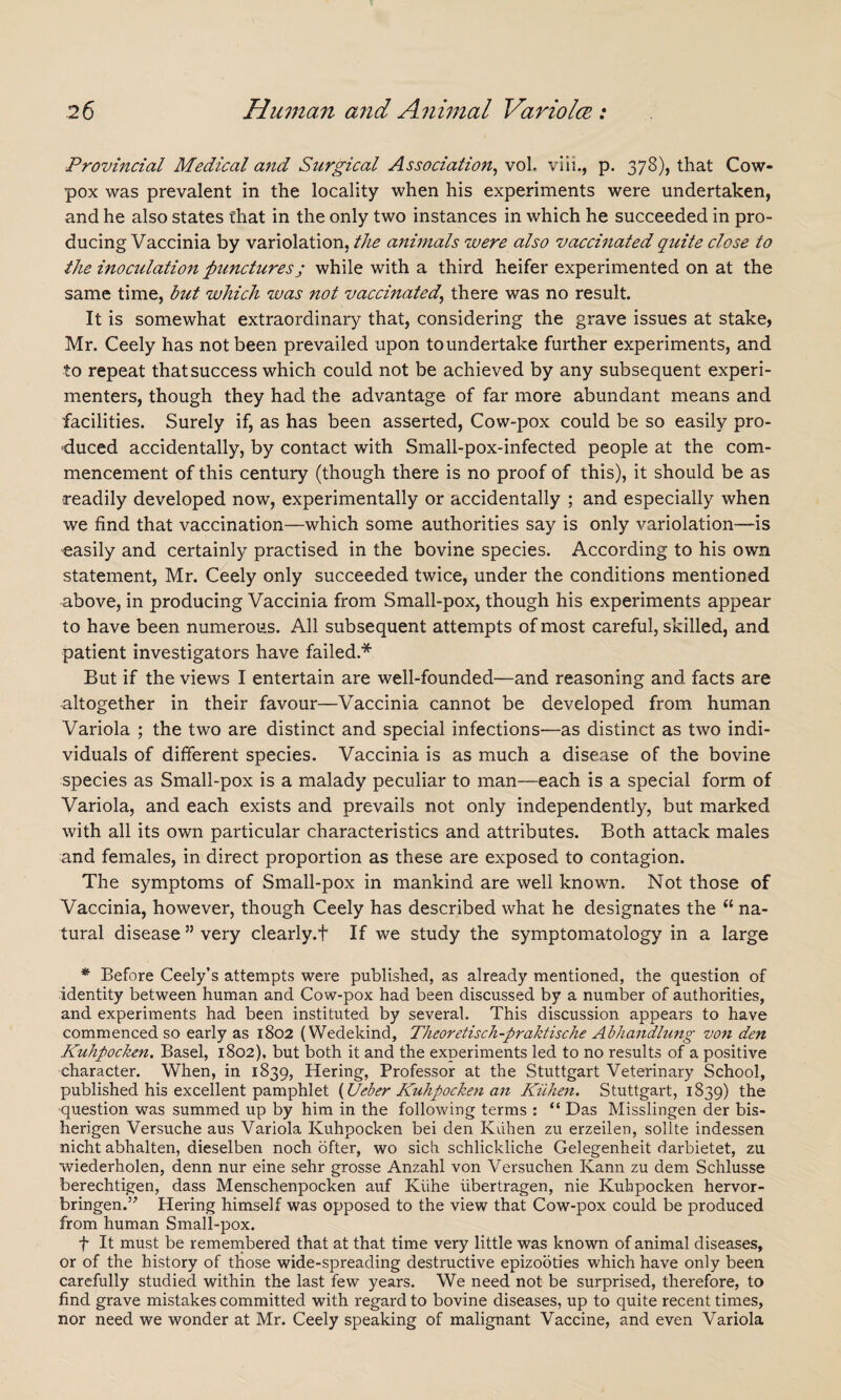 Provincial Medical and Surgical Association, vol. viii., p. 378), that Cow- pox was prevalent in the locality when his experiments were undertaken, and he also states that in the only two instances in which he succeeded in pro¬ ducing Vaccinia by variolation, the animals were also vaccinated quite close to the inoculation punctures j while with a third heifer experimented on at the same time, but which was not vaccinated, there was no result. It is somewhat extraordinary that, considering the grave issues at stake, Mr. Ceely has not been prevailed upon to undertake further experiments, and to repeat that success which could not be achieved by any subsequent experi¬ menters, though they had the advantage of far more abundant means and facilities. Surely if, as has been asserted, Cow-pox could be so easily pro¬ duced accidentally, by contact with Small-pox-infected people at the com¬ mencement of this century (though there is no proof of this), it should be as readily developed now, experimentally or accidentally ; and especially when we find that vaccination—which some authorities say is only variolation—is easily and certainly practised in the bovine species. According to his own statement, Mr. Ceely only succeeded twice, under the conditions mentioned above, in producing Vaccinia from Small-pox, though his experiments appear to have been numerous. All subsequent attempts of most careful, skilled, and patient investigators have failed.* But if the views I entertain are well-founded—and reasoning and facts are altogether in their favour—Vaccinia cannot be developed from human Variola ; the two are distinct and special infections—as distinct as two indi¬ viduals of different species. Vaccinia is as much a disease of the bovine species as Small-pox is a malady peculiar to man—each is a special form of Variola, and each exists and prevails not only independently, but marked with all its own particular characteristics and attributes. Both attack males and females, in direct proportion as these are exposed to contagion. The symptoms of Small-pox in mankind are well known. Not those of Vaccinia, however, though Ceely has described what he designates the (l na¬ tural disease ” very clearly.f If we study the symptomatology in a large * Before Ceely’s attempts were published, as already mentioned, the question of identity between human and Cow-pox had been discussed by a number of authorities, and experiments had been instituted by several. This discussion appears to have commenced so early as 1802 (Wedekind, Theoretisch-praktische Abhandlung von den Kuhpocken. Basel, 1802), but both it and the experiments led to no results of a positive character. When, in 1839, Hering, Professor at the Stuttgart Veterinary School, published his excellent pamphlet {Ueber Kuhpocken an Kiihen. Stuttgart, 1839) the question was summed up by him in the following terms : “ Das Misslingen der bis- herigen Versuche aus Variola Kuhpocken bei den Kiihen zu erzeilen, sollte indessen nicht abhalten, dieselben noch ofter, wo sich schlickliche Gelegenheit darbietet, zu wiederholen, denn nur eine sehr grosse Anzahl von Versuchen Kann zu dem Schlusse berechtigen, dass Menschenpocken auf Kiihe iibertragen, nie Kuhpocken hervor- bringen.” Hering himself was opposed to the view that Cow-pox could be produced from human Small-pox. f It must be remembered that at that time very little was known of animal diseases, or of the history of those wide-spreading destructive epizooties which have only been carefully studied within the last few years. We need not be surprised, therefore, to find grave mistakes committed with regard to bovine diseases, up to quite recent times, nor need we wonder at Mr. Ceely speaking of malignant Vaccine, and even Variola