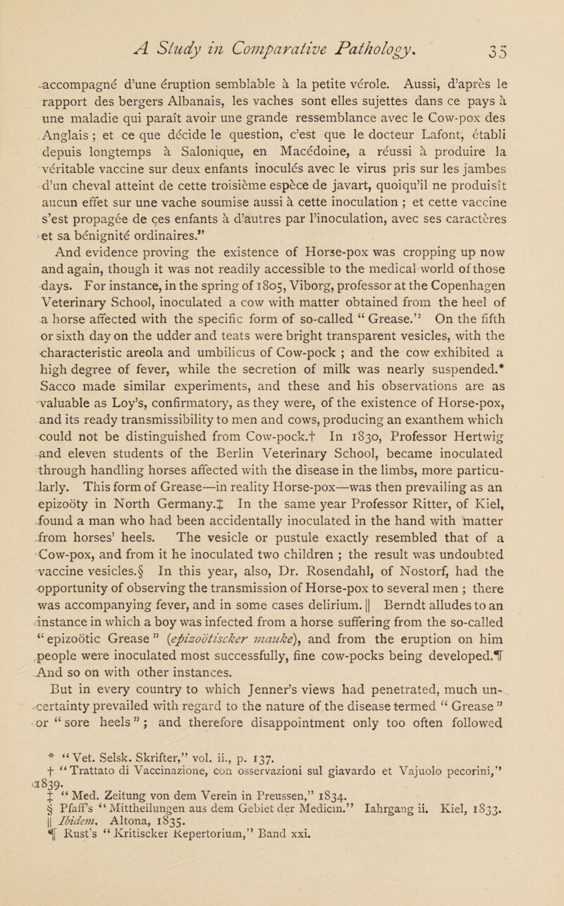 • accompagne d’une eruption semblable a la petite verole. Aussi, d’apres le rapport des bergers Albanais, les vaches sont elles sujettes dans ce pays a une maladie qui parait avoir une grande ressemblance avec le Cow-pox des .Anglais; et ce que decide le question, c’est que le docteur Lafont, etabli depuis longtemps a Salomque, en Macedoine, a rdussi a produire la veritable vaccine sur deux enfants inocules avec le virus pris sur les jambes d’un cheval atteint de cette troisieme espece de javart, quoiqu’il ne produisit aucun effet sur une vache soumise aussi a cette inoculation ; et cette vaccine s’est propagee de ces enfants a d’autres par l’inoculation, avec ses caracteres -et sa benignite ordinaires.* * * §’ And evidence proving the existence of Horse-pox was cropping up now and again, though it was not readily accessible to the medical world of those days. For instance, in the spring of 1805, Viborg, professor at the Copenhagen Veterinary School, inoculated a cow with matter obtained from the heel of a horse affected with the specific form of so-called “ Grease.” On the fifth or sixth day on the udder and teats were bright transparent vesicles, with the characteristic areola and umbilicus of Cow-pock ; and the cow exhibited a high degree of fever, while the secretion of milk was nearly suspended.* Sacco made similar experiments, and these and his observations are as valuable as Loy’s, confirmatory, as they were, of the existence of Horse-pox, and its ready transmissibility to men and cows, producing an exanthem which could not be distinguished from Cow-pock.f In 1830, Professor Hertwig and eleven students of the Berlin Veterinary School, became inoculated through handling horses affected with the disease in the limbs, more particu¬ larly. This form of Grease—in reality Horse-pox—was then prevailing as an epizooty in North Germany.^ In the same year Professor Ritter, of Kiel, found a man who had been accidentally inoculated in the hand with matter from horses’ heels. The vesicle or pustule exactly resembled that of a Cow-pox, and from it he inoculated two children ; the result was undoubted vaccine vesicles.§ In this year, also, Dr. Rosendahl, of Nostorf, had the opportunity of observing the transmission of Horse-pox to several men ; there was accompanying fever, and in some cases delirium. || Berndt alludes to an Instance in which a boy was infected from a horse suffering from the so-called “ epizootic Grease ” (epizootiscker mauke), and from the eruption on him people were inoculated most successfully, fine cow-pocks being developed.®!! And so on with other instances. But in every country to which Jenner’s views had penetrated, much un¬ certainty prevailed with regard to the nature of the disease termed “ Grease ” or “ sore heels ”; and therefore disappointment only too often followed * “Vet. Selsk. Skrifter,” vol. ii., p. 137. f “Trattato di Vaccinazione, con osservazioni sul giavardo et Vajuolo pecorini,’’ >1839. J “ Med. Zeitung von dem Verein in Preussen,” 1834. § Pfaffs “ Mittheilungen aus dem Gebiet der Median.” Iahrgang ii. Kiel, 1S33. j| Ibidem. Altona, 1835. Rust’s “ Kritiscker Kepertorium,” Band xxi.
