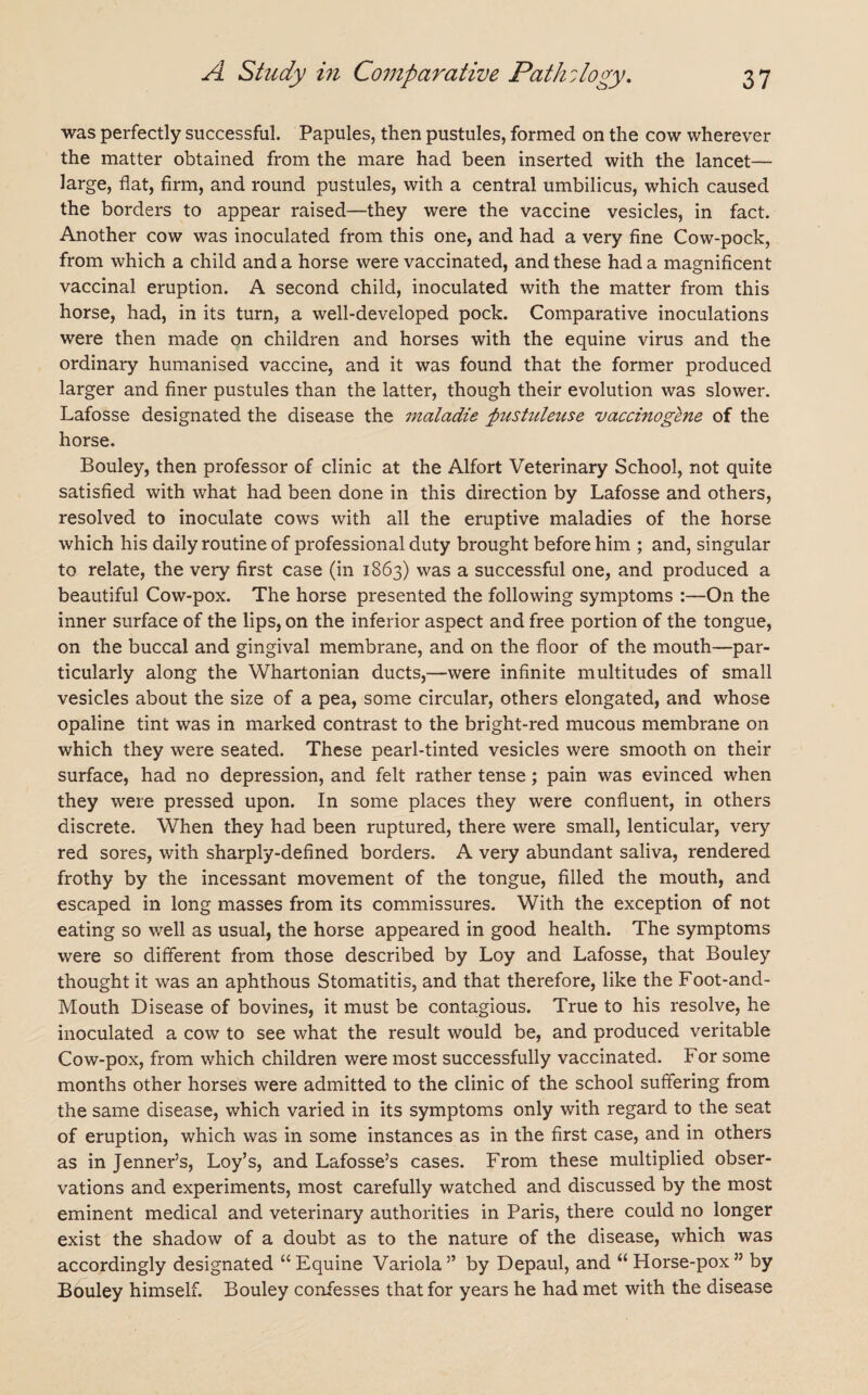 was perfectly successful. Papules, then pustules, formed on the cow wherever the matter obtained from the mare had been inserted with the lancet— large, flat, firm, and round pustules, with a central umbilicus, which caused the borders to appear raised—they were the vaccine vesicles, in fact. Another cow was inoculated from this one, and had a very fine Cow-pock, from which a child and a horse were vaccinated, and these had a magnificent vaccinal eruption. A second child, inoculated with the matter from this horse, had, in its turn, a well-developed pock. Comparative inoculations were then made on children and horses with the equine virus and the ordinary humanised vaccine, and it was found that the former produced larger and finer pustules than the latter, though their evolution was slower. Lafosse designated the disease the maladie 'pustuleuse vaccinogene of the horse. Bouley, then professor of clinic at the Alfort Veterinary School, not quite satisfied with what had been done in this direction by Lafosse and others, resolved to inoculate cows with all the eruptive maladies of the horse which his daily routine of professional duty brought before him ; and, singular to relate, the very first case (in 1863) was a successful one, and produced a beautiful Cow-pox. The horse presented the following symptoms :—On the inner surface of the lips, on the inferior aspect and free portion of the tongue, on the buccal and gingival membrane, and on the floor of the mouth—par¬ ticularly along the Whartonian ducts,—were infinite multitudes of small vesicles about the size of a pea, some circular, others elongated, and whose opaline tint was in marked contrast to the bright-red mucous membrane on which they were seated. These pearl-tinted vesicles were smooth on their surface, had no depression, and felt rather tense; pain was evinced when they were pressed upon. In some places they were confluent, in others discrete. When they had been ruptured, there were small, lenticular, very red sores, with sharply-defined borders. A very abundant saliva, rendered frothy by the incessant movement of the tongue, filled the mouth, and escaped in long masses from its commissures. With the exception of not eating so well as usual, the horse appeared in good health. The symptoms were so different from those described by Loy and Lafosse, that Bouley thought it was an aphthous Stomatitis, and that therefore, like the Foot-and- Mouth Disease of bovines, it must be contagious. True to his resolve, he inoculated a cow to see what the result would be, and produced veritable Cow-pox, from which children were most successfully vaccinated. For some months other horses were admitted to the clinic of the school suffering from the same disease, which varied in its symptoms only with regard to the seat of eruption, which was in some instances as in the first case, and in others as in Jenner’s, Loy’s, and Lafosse’s cases. From these multiplied obser¬ vations and experiments, most carefully watched and discussed by the most eminent medical and veterinary authorities in Paris, there could no longer exist the shadow of a doubt as to the nature of the disease, which was accordingly designated “ Equine Variola ” by Depaul, and “ Horse-pox ” by Bouley himself. Bouley confesses that for years he had met with the disease