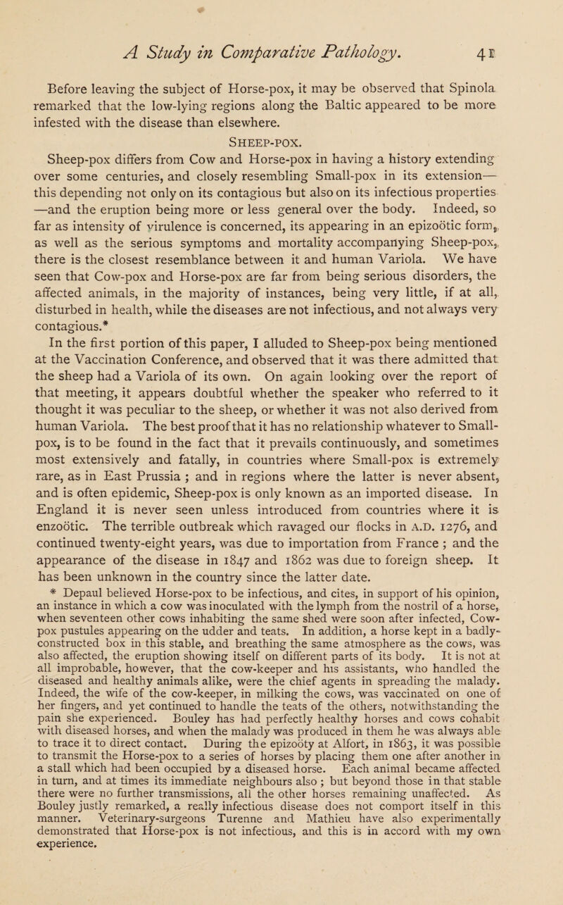 Before leaving the subject of Horse-pox, it may be observed that Spinola remarked that the low-lying regions along the Baltic appeared to be more infested with the disease than elsewhere. Sheep-pox. Sheep-pox differs from Cow and Horse-pox in having a history extending over some centuries, and closely resembling Small-pox in its extension— this depending not only on its contagious but also on its infectious properties —and the eruption being more or less general over the body. Indeed, so far as intensity of virulence is concerned, its appearing in an epizootic fornij, as well as the serious symptoms and mortality accompanying Sheep-pox, there is the closest resemblance between it and human Variola. We have seen that Cow-pox and Horse-pox are far from being serious disorders, the affected animals, in the majority of instances, being very little, if at all, disturbed in health, while the diseases are not infectious, and not always very contagious.* In the first portion of this paper, I alluded to Sheep-pox being mentioned at the Vaccination Conference, and observed that it was there admitted that the sheep had a Variola of its own. On again looking over the report of that meeting, it appears doubtful whether the speaker who referred to it thought it was peculiar to the sheep, or whether it was not also derived from human Variola. The best proof that it has no relationship whatever to Small¬ pox, is to be found in the fact that it prevails continuously, and sometimes most extensively and fatally, in countries where Small-pox is extremely rare, as in East Prussia ; and in regions where the latter is never absent, and is often epidemic, Sheep-pox is only known as an imported disease. In England it is never seen unless introduced from countries where it is enzootic. The terrible outbreak which ravaged our flocks in a.d. 1276, and continued twenty-eight years, was due to importation from France ; and the appearance of the disease in 1847 and 1862 was due to foreign sheep. It has been unknown in the country since the latter date. * Depaul believed Horse-pox to be infectious, and cites, in support of his opinion, an instance in which a cow was inoculated with the lymph from the nostril of a horse, when seventeen other cows inhabiting the same shed were soon after infected, Cow- pox pustules appearing on the udder and teats. In addition, a horse kept in a badly- constructed box in this stable, and breathing the same atmosphere as the cows, was also affected, the eruption showing itself on different parts of its body. It is not at all improbable, however, that the cow-keeper and his assistants, who handled the diseased and healthy animals alike, were the chief agents in spreading the malady. Indeed, the wife of the cow-keeper, in milking the cows, was vaccinated on one of her fingers, and yet continued to handle the teats of the others, notwithstanding the pain she experienced. Bouley has had perfectly healthy horses and cows cohabit with diseased horses, and when the malady was produced in them he was always able to trace it to direct contact. During the epizooty at Alfort, in 1863, it was possible to transmit the Horse-pox to a series of horses by placing them one after another in a stall which had been occupied by a diseased horse. Each animal became affected in turn, and at times its immediate neighbours also ; but beyond those in that stable there were no further transmissions, all the other horses remaining unaffected. As Bouley justly remarked, a really infectious disease does not comport itself in this manner. Veterinary-surgeons Turenne and Mathieu have also experimentally demonstrated that Horse-pox is not infectious, and this is in accord with my own experience.