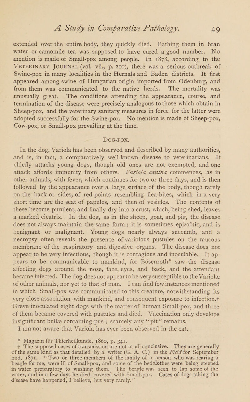 extended over the entire body, they quickly died. Bathing them in bran water or camomile tea was supposed to have cured a good number. No mention is made of Small-pox among people. In 1878, according to the Veterinary Journal (vol. vii., p. 210), there was a serious outbreak of Swine-pox in many localities in the Hernals and Baden districts. It first appeared among swine of Hungarian origin imported from Odenburg, and from them was communicated to the native herds. The mortality was unusually great. The conditions attending the appearance, course, and termination of the disease were precisely analogous to those which obtain in Sheep-pox, and the veterinary sanitary measures in force for the latter were adopted successfully for the Swine-pox. No mention is made of Sheep-pox, Cow-pox, or Small-pox prevailing at the time. Dog-pox. In the dog, Variola has been observed and described by many authorities, and is, in fact, a comparatively well-known disease to veterinarians. It chiefly attacks young dogs, though old ones are not exempted, and one attack affords immunity from others. Variola canina commences, as in other animals, with fever, which continues for two or three days, and is then followed by the appearance over a large surface of the body, though rarely on the back or sides, of red points resembling flea-bites, which in a very short time are the seat of papules, and then of vesicles. The contents of these become purulent, and finally dry into a crust, which, being shed, leaves a marked cicatrix. In the dog, as in the sheep, goat, and pig, the disease does not always maintain the same form ; it is sometimes epizootic, and is benignant or malignant. Young dogs nearly always succumb, and a necropsy often reveals the presence of variolous pustules on the mucous membrane of the respiratory and digestive organs. The disease does not appear to be very infectious, though it is contagious and inoculable. It ap¬ pears to be communicable to mankind, for Bosenroth* saw the disease affecting dogs around the nose, face, eyes, and back, and the attendant became infected. The dog does not appear to be very susceptible to the Variolas of other animals, nor yet to that of man. I can find few instances mentioned in which Small-pox was communicated to this creature, notwithstanding its very close association with mankind, and consequent exposure to infection.f Greve inoculated eight dogs with the matter of human Small-pox, and three of them became covered with pustules and died. Vaccination only develops insignificant bullae containing pus ; scarcely any “ pit ” remains. I am not aware that Variola has ever been observed in the cat. * Magazin fur Thierheilkunde, i860, p. 341. f The supposed cases of transmission are not at all conclusive. They are generally of the same kind as that detailed by a writer (G. A. C.) in the Field for September 2nd, 1871. “ Two or three members of the family of a person who was rearing a beagle for me, were ill of Small-pox, and some of the bedclothes were being steeped in water preparatory to washing them. The beagle was seen to lap some of the water, and in a few days he died, covered with Small-pox. Cases of dogs taking the disease have happened, I believe, but very rarely. ”