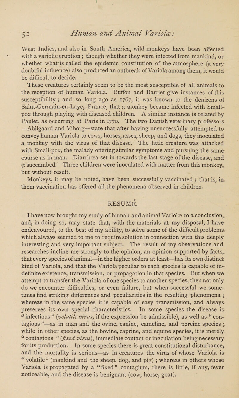 West Indies, and also in South America, wild monkeys have been affected' with a variolic eruption; though whether they were infected from mankind, or whether whatffs called the epidemic constitution of the atmosphere (a very doubtful influence) also produced an outbreak of Variola among them, it would be difficult to decide. These creatures certainly seem to be the most susceptible of all animals to the reception of human Variola. Buffon and Barrier give instances of this susceptibility ; and so long ago as 1767, it was known to the denizens of Saint-Germain-en-Laye, France, that a monkey became infected with Small¬ pox through playing with diseased children, A similar instance is related by Paulet, as occurring at Paris in 1770. The two Danish veterinary professors —Abilgaard and Viborg—state that after having unsuccessfully attempted to convey human Variola to cows, horses, asses, sheep, and dogs, they inoculated a monkey with the virus of that disease. The little creature was attacked with Small-pox, the malady offering similar symptoms and pursuing the same course as in man. Diarrhoea set in towards the last stage of the disease, and [t succumbed. Three children were inoculated with matter from this monkey, but without result. Monkeys, it may be noted, have been successfully vaccinated ; that is, in, them vaccination has offered all the phenomena observed in children. RESUME. I have now brought my study of human and animal Variolas to a conclusion,, and, in doing so, may state that, with the materials at my disposal, I have endeavoured, to the best of my ability, to solve some of the difficult problems, which always seemed to me to require solution in connection with this deeply interesting and very important subject. The result of my observations and researches incline me strongly to the opinion, an opinion supported by facts, that every species of animal—in the higher orders at least—has its own distinct kind of Variola, and that the Variola peculiar to each species is capable of in¬ definite existence, transmission, or propagation in that species. But when we attempt to transfer the Variola of one species to another species, then not only do we encounter difficulties, or even failure, but when successful we some, times find striking differences and peculiarities in the resulting phenomena ; whereas in the same species it is capable of easy transmission, and always preserves its own special characteristics. In some species the disease is ‘c infectious ” (volatile vines, if the expression be admissible), as well as “ con¬ tagious ”—as in man and the ovine, canine, cameline, and porcine species ; while in other species, as the bovine, caprine, and equine species, it is merely “ contagious ” {fixed virus), immediate contact or inoculation being necessary for its production. In some species there is great constitutional disturbance, and the mortality is serious—as in creatures the virus of whose Variola is <£ volatile ” (mankind and the sheep, dog, and pig) ; whereas in others whose Variola is propagated by a “fixed” contagium, there is little, if any, fever noticeable, and the disease is benignant (cow, horse, goat).