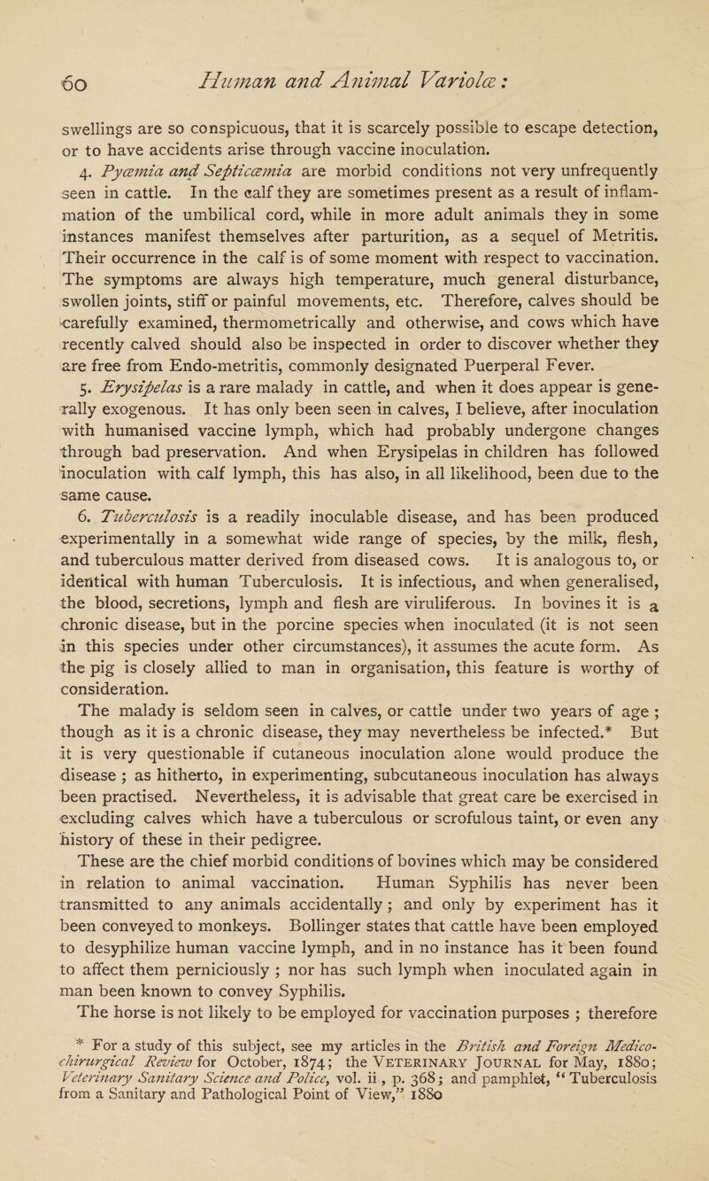 DO swellings are so conspicuous, that it is scarcely possible to escape detection, or to have accidents arise through vaccine inoculation. 4. Pycemia and Septiccemia are morbid conditions not very unfrequently seen in cattle. In the calf they are sometimes present as a result of inflam¬ mation of the umbilical cord, while in more adult animals they in some instances manifest themselves after parturition, as a sequel of Metritis. Their occurrence in the calf is of some moment with respect to vaccination. The symptoms are always high temperature, much general disturbance, swollen joints, stiff or painful movements, etc. Therefore, calves should be carefully examined, thermometrically and otherwise, and cows which have recently calved should also be inspected in order to discover whether they are free from Endo-metritis, commonly designated Puerperal Fever. 5. Erysipelas is a rare malady in cattle, and when it does appear is gene¬ rally exogenous. It has only been seen in calves, I believe, after inoculation with humanised vaccine lymph, which had probably undergone changes through bad preservation. And when Erysipelas in children has followed inoculation with calf lymph, this has also, in all likelihood, been due to the same cause. 6. Tuberculosis is a readily inoculable disease, and has been produced experimentally in a somewhat wide range of species, by the milk, flesh, and tuberculous matter derived from diseased cows. It is analogous to, or identical with human Tuberculosis. It is infectious, and when generalised, the blood, secretions, lymph and flesh are viruliferous. In bovines it is a chronic disease, but in the porcine species when inoculated (it is not seen in this species under other circumstances), it assumes the acute form. As the pig is closely allied to man in organisation, this feature is worthy of consideration. The malady is seldom seen in calves, or cattle under two years of age ; though as it is a chronic disease, they may nevertheless be infected.* But It is very questionable if cutaneous inoculation alone would produce the disease ; as hitherto, in experimenting, subcutaneous inoculation has always been practised. Nevertheless, it is advisable that great care be exercised in excluding calves which have a tuberculous or scrofulous taint, or even any history of these in their pedigree. These are the chief morbid conditions of bovines which may be considered in relation to animal vaccination. Human Syphilis has never been transmitted to any animals accidentally; and only by experiment has it been conveyed to monkeys. Bollinger states that cattle have been employed to desyphilize human vaccine lymph, and in no instance has it been found to affect them perniciously ; nor has such lymph when inoculated again in man been known to convey Syphilis. The horse is not likely to be employed for vaccination purposes ; therefore 't,: For a study of this subject, see my articles in the British and Foreign Medico- chirurgical Review for October, 1874; the Veterinary Journal for May, 1880; Veterinary Sanitary Science and Police, vol. ii, p. 368; and pamphlet, “Tuberculosis from a Sanitary and Pathological Point of View,” 1880