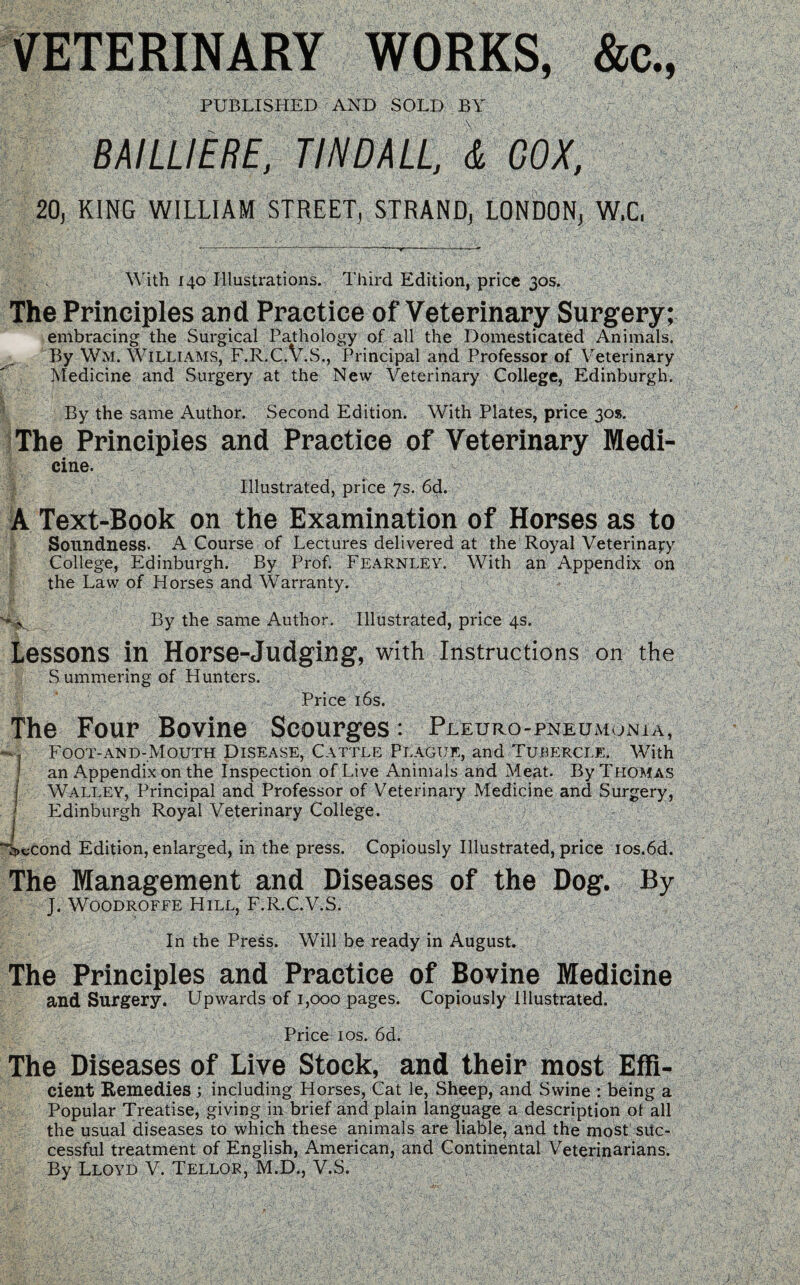 VETERINARY WORKS, &c., PUBLISHED AND SOLD BY BMLUEBE, TINDALL, & COX, 20, KING WILLIAM STREET, STRAND, LONDON, W.C, With 140 Illustrations. Third Edition, price 30s. The Principles and Practice of Veterinary Surgery; embracing the Surgical Pathology of all the Domesticated Animals. By Wm. Williams, F.R.C.V.S., Principal and Professor of Veterinary Medicine and Surgery at the New Veterinary College, Edinburgh. By the same Author. Second Edition. With Plates, price 30s. The Principles and Practice of Veterinary Medi- cine. Illustrated, price 7s. 6d. A Text-Book on the Examination of Horses as to Soundness. A Course of Lectures delivered at the Royal Veterinary College, Edinburgh. By Prof. Fearnley. With an Appendix on the Law of Horses and Warranty. *-v By the same Author. Illustrated, price 4s. Lessons in Horse-Judging, with Instructions on the S ummering of Hunters. Price 16s. The Four Bovine Scourges: Pleuropneumonia, Foot-and-Mouth Disease, Cattle Plague, and Tubercle. With | an Appendix on the Inspection of Live Animals and Meat. By Thomas Walley, Principal and Professor of Veterinary Medicine and Surgery, I Edinburgh Royal Veterinary College. m “Second Edition, enlarged, in the press. Copiously Illustrated, price ios.6d. The Management and Diseases of the Dog. By J. Woodroffe Hill, F.R.C.V.S. In the Press. Will be ready in August. The Principles and Practice of Bovine Medicine and Surgery. Upwards of 1,000 pages. Copiously Illustrated. Price 10s. 6d. The Diseases of Live Stock, and their most Effi- cient Remedies ; including Horses, Cat le, Sheep, and Swine : being a Popular Treatise, giving in brief and plain language a description ot all the usual diseases to which these animals are liable, and the most suc¬ cessful treatment of English, American, and Continental Veterinarians.