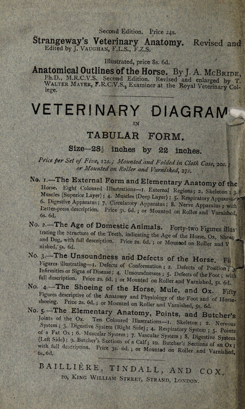 Second Edition, trice 24s. Strangeway’s Veterinary Anatomy. Revised and Edited by J. Vaughan, F.L.S., F.Z.S. Illustrated, price 8s. 6d. ■ * Anatomical Outlines of the Horse. By J. A. McBride Ph.D., M.R.C.V.S. Second Edition. Revised and enlarged bv T Walter Mayer, F.R.C.V.S.j Examiner at the Royal Veterinary Col- 1 IN ,«**»*'* TABULAR FORM. Size—281 Indies by 22 inches. Price Per Sit of Five, 12s.-j Mounted'and Folded in Cloth. Case, 20s.; or Mounted on Roller and Varnished, 27s. ’ J No. 1.—The External Form and Elementary Anatomy Of the' Horse. Eight Coloured Illustrations-i. External Regions; 2. Skeleton •„ 3.1 Muscles (Superior Layer); 4. Muscles (Deep Layer); 5. Respiratory ApparatS 6. Digestive Apparatus; 7. Circulatory Apparatus; 8. Nerve Apparatus ; with Letter-press description. Price 35. 6d.; or Mounted on Roller and Varnished Os. Od. * N°. 2 —The Age of Domestic Animals. Forty-two Figures Ms ra ing the structure of the Teeth, indicating the Age of the Horse, Ox, Sheen and Dog, with full description. Price 2s. 6d. ; or Mounted on Roller and V 1 nished, ,5s* 6d« v No. 3,—The Unsoundness arid Defects of the Horse Fit I figures.illustrating—i. Defects of Conformation; 2. Defects of Poshion fxl Infirmities or Signs of Disease; 4. Unsoundnesses ; 5. Defects of the Foot; with full description. Price 2s. 6d. ; or Mounted on Roller and Varnished, 5, M No. d—The Shoeing of the Horse, Mule, and Ox. Fifty Figures descriptive of the Anatomy and Physiology of the Foot and of Horse shoeing. Price 2s. 6d. 4 or Mounted on Roller and Varnished, 5s 6d No. S. The Elementary Anatomy, Points, and Butcher’s Join s of the Ox. Ten Coloured -Illustrations—!. Skeleton; 2 Nervous System; 3. Digest,ve System (Right Side); 4. Respiratory System • 5 ri eft sa t°X : t • S>'stem; 7- Vascular System ; S. Digestive System Whh fin' 9\Butchcrs Sections of a Calf; 10. Butcher’s Sections of an Ox • wnhTull dcscnptmn. Price g 6d. ; or Mounted on Roller and vltSsfe BAILLIERE, TINDALL, AND COX, 20, Ring William Street, Strand, London.