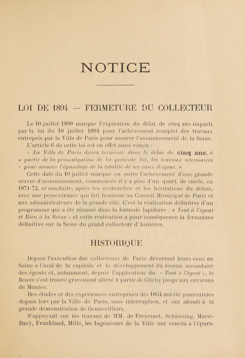 NOTICE LOI DE 1894 — FERMETURE DU COLLECTEUR Le 10 juillet 1899 marque l’expiration du délai de cinq ^ns imparti par la loi du 10 juillet 1894 pour l’achèvement complet des travaux entrepris par la Ville de Paris pour assurer l’assainissement de la Seine. L’article 6 de cette loi est en effet ainsi conçu : « La Ville, de Paris devra terminer dans le délai de cinq ans, ci « partir de la promulgation de la présente loi, les travaux nécessaires « pour assurer Vépandage de la totalité de ses eaux cl'égout. » Cette date du 10 juillet marque en outre l’achèvement d’une grande œuvre d’assainissement, commencée il y a plus d’un quart de siècle, en 1871-72, et conduite, après les recherches et les hésitations du début, avec une persévérance qui fait honneur au Conseil Municipal de Paris et aux administrateurs de la grande cité. C’est la réalisation définitive d’un programme qui a été résumé dans la formule lapidaire : « Tout à Végout et Rien à la Seine k et cette réalisation a pour conséquence la fermeture définitive sur J a Seine du grand collecteur d’Asnières. HISTORIQUE Depuis l’exécution des collecteurs de Paris déversant leurs eaux en Seine à l’aval de la capitale et le développement du réseau secondaire des égouts et, notamment, depuis l’application du « Tout ci l’égout », le fleuve s’est trouvé gravement altéré à partir de Clichy jusqu’aux environs de Mantes. Des études et des expériences entreprises dès 1864 ont été poursuivies depuis lors par la Ville de Paris, sans interruption, et ont abouti à la grande démonstration de Gennevilliers. S’appuyant sur les travaux de MM. de Freycinet, Schlœsing, Marié- Davy, Frankland, Mille, les Ingénieurs de la Ville ont conclu à l’épura-