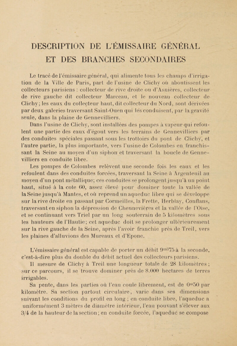 DESCRIPTION DE L’ÉMISSAIRE GÉNÉRAL ET DES RR ANCHES SECONDAIRES Le tracé de l’émissaire général, qui alimente tous les champs d’irriga¬ tion de la Ville de Paris, part de l’usine de Clichy où aboutissent les collecteurs parisiens : collecteur de rive droite ou d’Asnières, collecteur de rive gauche dit collecteur Marceau, et le nouveau collecteur de Clichy; les eaux du collecteur haut, dit collecteur du Nord, sont dérivées par deux galeries traversant Saint-Ouen qui lés conduisent, par la gravité seule, dans la plaine de Gennevilliers. Dans l’usine de Clichy, sont installées des pompes à vapeur qui refou¬ lent une partie des eaux d’égout vers les terrains de Gennevilliers par des conduites spéciales passant sous les trottoirs du pont de Clichy, et l’autre partie, la plus importante, vers l’usine de Colombes en franchis¬ sant la Seine au moyen d’un siphon et traversant la boucle de Genne¬ villiers en conduite libre. Les pompes de Colombes relèvent une seconde fois, les eaux et les refoulent dans des conduites forcées, traversant la Seine à Argenteuil au moyen d’un pont métallique; ces conduites se prolongent jusqu’à un point haut, situé à la cote 60, assez élevé pour dominer toute la vallée de la Seine jusqu’à Mantes, et où reprend u n aqueduc libre qui se développe sur la rive droite en passant par Cormeilles, laFrette, Herbiay, Conflans, traversant en siphon la dépression de Ghennevières et la vallée de l’Oise, et se continuant vers Triel par un long souterrain de 5 kilomètres sous les hauteurs de l’Hautie; cet aqueduc doit se prolonger ultérieurement sur la rive gauche de la Seine, après l’avoir franchie près de Treil, vers les plaines d’alluvions des Mureaux et d’Epone. L’émissaire général est capable de porter un débit 9m375 à la seconde, c’est-à-dire plus du double du débit actuel des collecteurs parisiens. Il mesure de Clichy à Treil une longueur totale de 28 kilomètres; sur ce parcours, il se trouve dominer près de 8.000 hectares de terres irrigables. Sa pente, dans les parties où l’eau coule librement, est de 0n,50 par kilomètre. Sa section partout circulaire, varie dans ses dimensions suivant les conditions du profil en long ; en conduite libre, l’aqueduc a uniformément 3 mètres de diamètre intérieur, l’eau pouvant s’élever aux 3/4 de la hauteur de la section; en conduite forcée, l’aqueduc se compose