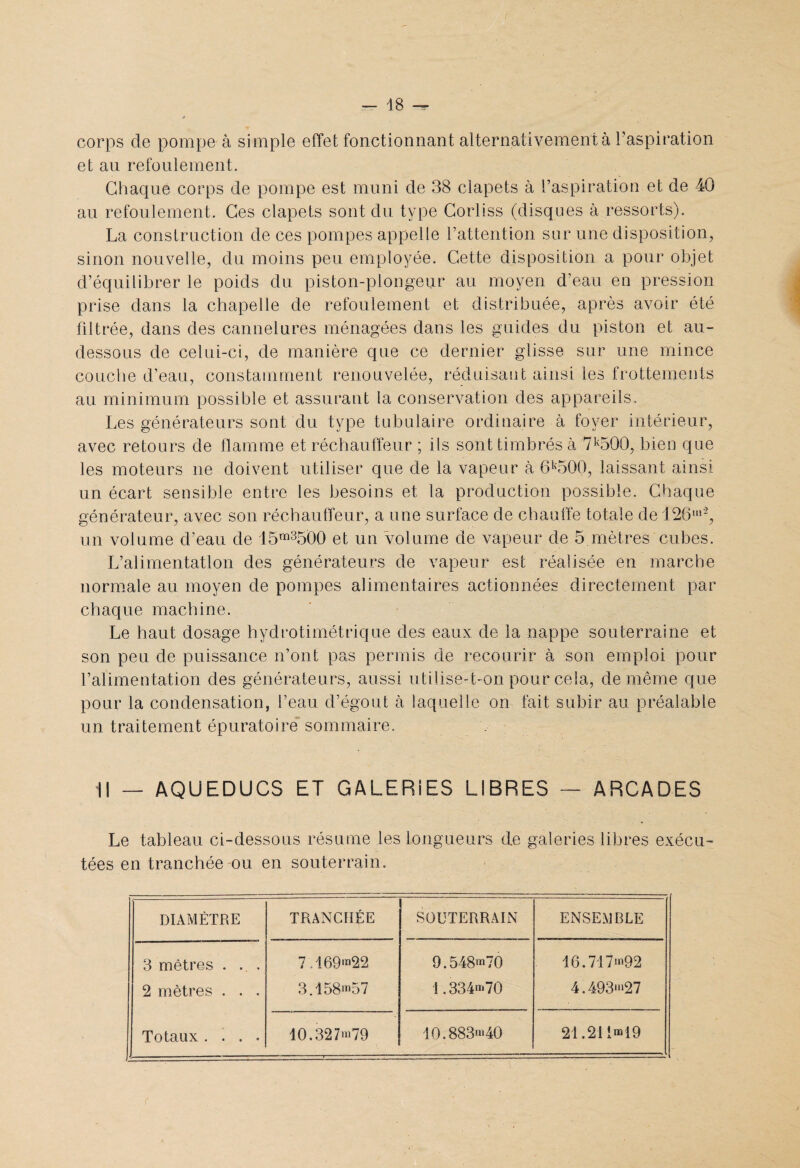 corps de pompe à simple effet fonctionnant alternativement à l’aspiration et an refoulement. Chaque corps de pompe est muni de 38 clapets à l’aspiration et de 40 au refoulement. Ces clapets sont du type Corliss (disques à ressorts). La construction de ces pompes appelle l’attention sur une disposition, sinon nouvelle, du moins peu employée. Cette disposition a pour objet d’équilibrer le poids du piston-plongeur au moyen d’eau en pression prise dans la chapelle de refoulement et distribuée, après avoir été filtrée, dans des cannelures ménagées dans les guides du piston et au- dessous de celui-ci, de manière que ce dernier glisse sur une mince couche d’eau, constamment renouvelée, réduisant ainsi les frottements au minimum possible et assurant la conservation des appareils. Les générateurs sont du type tubulaire ordinaire à foyer intérieur, avec retours de flamme et réchauffeur ; ils sont timbrés à 7k500, bien que les moteurs ne doivent utiliser que de la vapeur à 6k500, laissant ainsi un écart sensible entre les besoins et la production possible. Chaque générateur, avec son réchauffeur, a une surface de chauffe totale de 126m% un volume d’eau de 15m3500 et un volume de vapeur de 5 mètres cubes. L’alimentation des générateurs de vapeur est réalisée en marche normale au moyen de pompes alimentaires actionnées directement par chaque machine. Le haut dosage hydrotimétrique des eaux de la nappe souterraine et son peu de puissance n’ont pas permis de recourir à son emploi pour l’alimentation des générateurs, aussi utilise-t-on pour cela, de même que pour la condensation, l’eau d’égout à laquelle on fait subir au préalable un traitement épuratoire sommaire. Il — AQUEDUCS ET GALERIES LIBRES — ARCADES Le tableau ci-dessous résume les longueurs de galeries libres exécu¬ tées en tranchée ou en souterrain. DIAMÈTRE TRANCHÉE SOUTERRAIN ENSEMBLE 3 mètres . ... 7,169m22 9.548>**70 16.71 >92 2 mètres . . . 3.158*n57 1.334n,70 4.493*»27 Totaux . ! . . 10.327*1*79 10.883***40 2L21in*i9 (