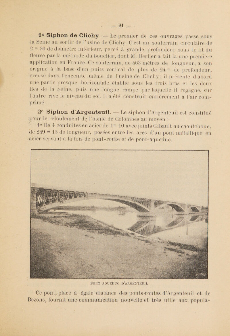 1° Siphon de Clichy. — Le premier de ces ouvrages passe sous la Seine au sortir de l’usine de Clichy. C’est un souterrain circulaire de 2 m 30 de.diamètre intérieur, percé à grande profondeur sous le lit du fleuve parla méthode du bouclier, dont M. Berlier a fait là une première application en France. Ce souterrain, de 463 mètres de longueur, a son origine à la hase d’un puits vertical de plus de 24 111 de profondeur, creusé dans l’enceinte même de l’usine de Clichy ; il présente d’abord une partie presque horizontale établie sous les trois bras et les deux îles de la Seine, puis une longue rampe par laquelle il regagne, sur l’autre rive le niveau du sol. Il a été construit entièrement à l’air com¬ primé. 2° Siphon d’ÂrgenteuiL — Le siphon d’Argenteuil est constitué pour le refoulement de l’usine de Colombes au moyen : \ ■ ° 1° De 4 conduites en acier de 1® 10 avec joints Gibault au caoutchouc, de 249 111 13 de longueur, posées entre les arcs d’un pont métallique en -acier servant à la fois de pont-route et de pont-aqueduc. PONT AQUEDUC D’ARGENTEUIL Ce pont, placé à égale distance des ponts-routes d’Argenteuil et de Bezons, fournit une communication nouvelle et très utile aux popula-