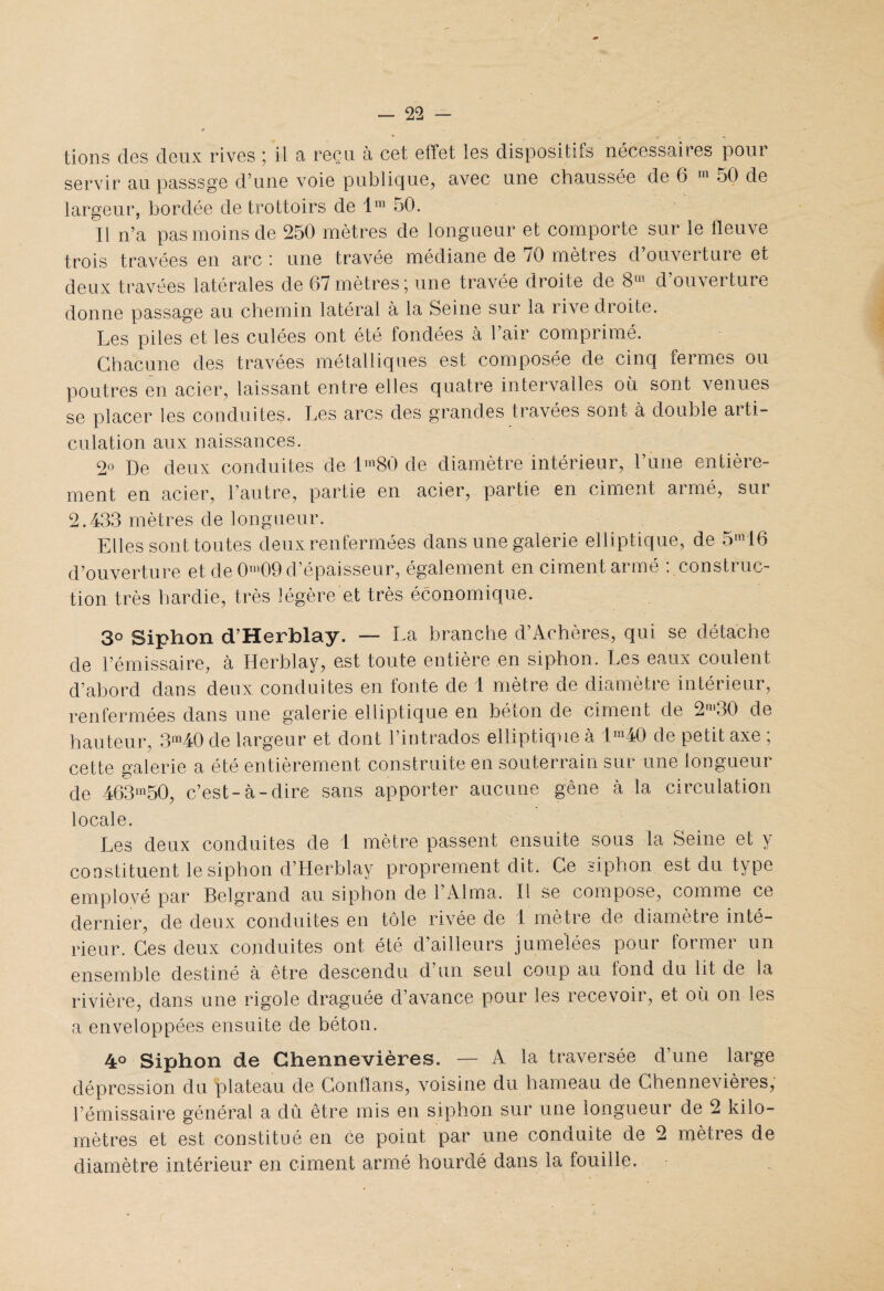 tions des deux rives ; il a reçu à cet effet les dispositifs nécessaires pour servir au passsge d’une voie publique, avec une chaussée de 6 m 50 de largeur, bordée de trottoirs de lm 50. Il n’a pas moins de 250 mètres de longueur et comporte sur le fleuve trois travées en arc i une travée médiane de /O mètres d ouvertuie et deux travées latérales de 67 mètres j une travée droite de 8U d ouverture donne passage au chemin latéral à la Seine sur la rive droite. Les piles et les culées ont été fondées à 1 air comprime. Chacune des travées métalliques est composée de cinq fermes ou poutres en acier, laissant entre elles quatre intervalles où sont venues se placer les conduites. Les arcs des grandes travées sont à double arti¬ culation aux naissances. 2° De deux conduites de lm80 de diamètre intérieur, l’une entière¬ ment en acier, l’autre, partie en acier, partie en ciment armé, sur 2.433 mètres de longueur. Elles sont toutes deux renfermées dans une galerie elliptique, de 5m16 d’ouverture et de 0nl09 d’épaisseur, également en ciment armé : construc¬ tion très hardie, très légère et très économique. 3° Siphon d’Herblay. — La branche d’Achères, qui se détache de l’émissaire, à Herblay, est toute entière en siphon. Les eaux coulent d’abord dans deux conduites en fonte de 1 mètre de diamètre intérieur, renfermées dans une galerie elliptique en béton de ciment de 2m30 de hauteur, 3m40 de largeur et dont l’intrados elliptique à im40 de petit axe ; cette galerie a été entièrement construite en souterrain sur une longueur de 463m50, c’est-à-dire sans apporter aucune gêne à la circulation locale. Les deux conduites de 1 mètre passent ensuite sous la Seine et y constituent le siphon d’Herblay proprement dit. Ce siphon est du type emplové par Belgrand au siphon de l’Alma. Il se compose, comme ce dernier, de deux conduites en tôle rivée de 1 mètre de diamètre inté¬ rieur. Ces deux conduites ont été d’ailleurs jumelées pour former un ensemble destiné à être descendu d’un seul coup au fond du lit de la rivière, dans une rigole draguée d’avance pour les recevoir, et où on les a enveloppées ensuite de béton. 4° Siphon de Ghennevières. — A la traversée d’une large dépression du plateau de Conflans, voisine du hameau de Ghennevières, l’émissaire général a dû être mis en siphon sur une longueur de 2 kilo¬ mètres et est constitué en ce point par une conduite de 2 mètres de diamètre intérieur en ciment armé hourdé dans la fouille.