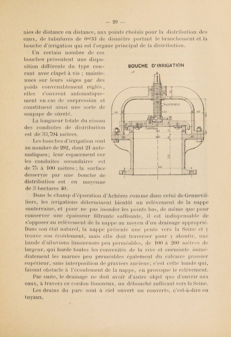 nies de distance en distance, aux points choisis pour la distribution des eaux, de tubulures de 0m30 de diamètre portant le branchement et la bouche d’irrigation qui est l’organe principal de la distribution. Un certain nombre de ces bouches présentent une dispo¬ sition différente du type cou¬ rant avec clapet à vis ; mainte¬ nues sur leurs sièges par des poids convenablement réglés, elles s’ouvrent automatique¬ ment en cas de surpression et constituent ainsi une sorte de soupape de sûreté, La longueur totale du réseau des conduites de distribution est de 33,794 mètres. • Les bouches d’irrigation sont au nombre de 292, dont 21 auto¬ matiques; leur espacement sur les conduites secondaires est de 75 à 100 mètres ; la surface desservie par une bouche de distribution est en moyenne de 3 hectares 40. Dans le champ d’épuration d’Achères comme dans celui de Gennevil- liers, les irrigations déterminent bientôt un relèvement de la nappe souterraine, et pour ne pas inonder les points bas, de même que pour conserver une épaisseur filtrante suffisante, il est indispensable de s’opposer au relèvement de la nappe au moyen d’un drainage approprié. Dans son état naturel, la nappe présente une pente vers la Seine et y trouve son écoulement, mais elle doit traverser pour y aboutir, une bande d’alluvions limoneuses peu perméables, de 100 à 200 mètres de largeur, qui borde toutes les convexités de la rive et surmonte immé¬ diatement les marnes peu perméables également du calcaire grossier supérieur, sans interposition de graviers anciens; c’est cette bande qui, faisant obstacle à l’écoulement de la nappe, en provoque le relèvement. Par suite, le drainage ne doit avoir d’autre objet que d’ouvrir aux eaux, à travers ce cordon limoneux, un débouché suffisant vers la Seine. Les drains du parc sont à ciel ouvert ou couverts, c’est-à-dire en tuyaux. BOUCHE D*IRRIGATION