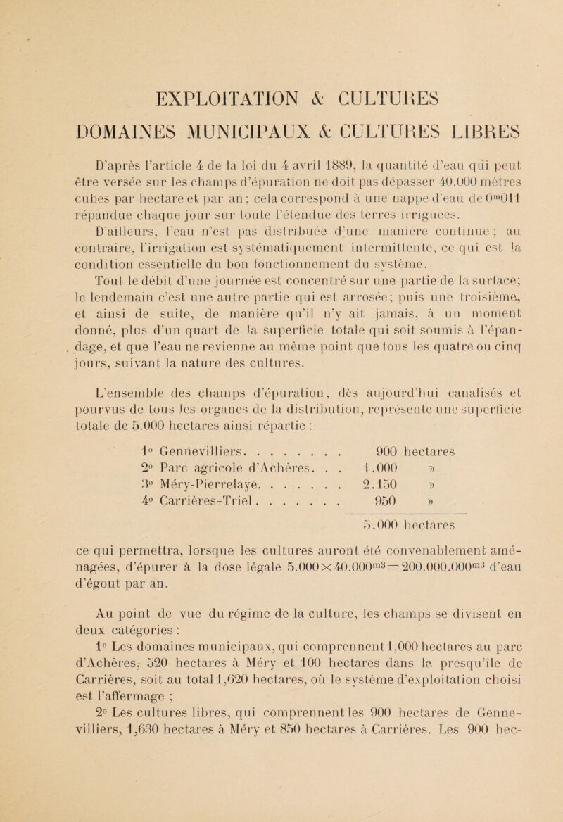 EXPLOITATION & CULTURES DOMAINES MUNICIPAUX & CULTURES LIBRES D’après l’article 4 de la loi du 4 avril 1889, la quantité d’eau qui peut être versée sur les champs d’épuration ne doit pas dépasser 40.000 mètres cubes par hectare et par an; cela correspond à une nappe d’eau de()m0il répandue chaque jour sur toute l’étendue des terres irriguées. D’ailleurs, l’eau n’est pas distribuée d’une manière continue ; au contraire, l’irrigation est systématiquement intermittente, ce qui est la condition essentielle du bon fonctionnement du svstème. Tout le débit d’une journée est concentré sur une partie de la surface; le lendemain c’est une autre partie qui est arrosée; puis une troisième, et ainsi de suite, de manière qu’il n’y ait jamais, à un moment donné, plus d’un quart de la superficie totale qui soit soumis à l’épan¬ dage, et que l’eau ne revienne au même point que tous les quatre ou cinq jours, suivant la nature des cultures. L’ensemble des champs d’épuration, dès aujourd’hui canalisés et pourvus de tous les organes de la distribution, représente une superficie totale de 5.000 hectares ainsi répartie : 1° Gennevilliers. 900 hectares 2° Parc agricole d’Achères. . . 1.000 » 3° Méry-Pierrelaye. 2.150 » 4° Carrières-Triel. 950 » 5.000 hectares ce qui permettra, lorsque les cultures auront été convenablement amé¬ nagées, d’épurer à la dose légale 5.000X40.000ra3= 200.000.000m3 d’eau d’égout par an. Au point de vue du régime de la culture, les champs se divisent en deux catégories ; 1° Les domaines municipaux, qui comprennent 1,000 hectares au parc d’Achères,' 520 hectares à Méry et 100 hectares dans la presqu’île de Carrières, soit au total 1,620 hectares, où le système d’exploitation choisi est l’affermage ; 2° Les cultures libres, qui comprennent les 900 hectares de Genne¬ villiers, 1,630 hectares à Méry et 850 hectares à Carrières. Les 900 liée-