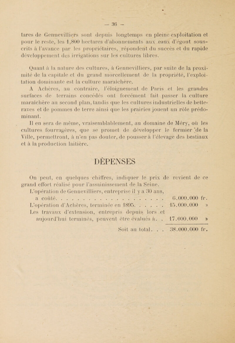 tares de Gennevilliers sont depuis longtemps en pleine exploitation et pour le reste, les 1,800 hectares d’abonnements aux eaux d’égout sous¬ crits à l’avance par les propriétaires, répondent du succès et du rapide développement des irrigations sur les cultures libres. Quant à la nature des cultures, à Gennevilliers, par suite de la proxi¬ mité de la capitale et du grand morcellement de la propriété, l’exploi¬ tation dominante est la culture maraîchère. A Achères, au contraire, l’éloignement de Paris et les grandes surfaces de terrains concédés ont forcément fait passer la culture maraîchère au second plan, tandis que les cultures industrielles de bette¬ raves et de pommes de terre ainsi que les prairies jouent un rôle prédo¬ minant. Il en sera de même, vraisemblablement, au domaine de Méry, où les cultures fourragères, que se promet- de développer le fermier Ale la Ville, permettront, à n’en pas douter, de poussera l’élevage des bestiaux et à la production laitière. DÉPENSES On peut, en quelques 'chiffres, indiquer le prix de revient de ce grand effort réalisé pour l’assainissement de la Seine. L’opération de Gennevilliers, entreprise il y a 30 ans, a coûté.. 6.000.000 fr. L’opération d’Achères, terminée en 1895. ..... 15.000.000 » Les travaux d’extension, entrepris depuis lors et aujourd’hui terminés, peuvent être évalués à. . 17.000.000 » Soit au total. . . 38.000.000 fr.