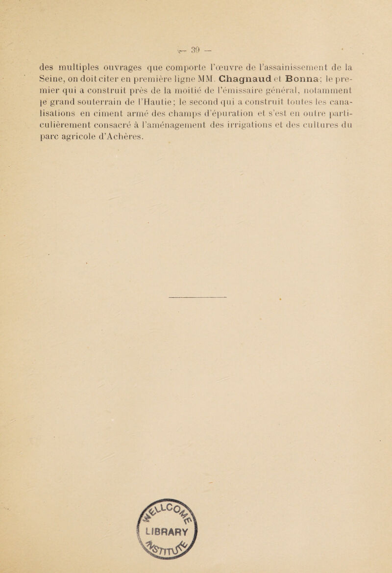 des multiples ouvrages que comporte P oeuvre de l’assainissement de la Seine, on doit citer en première ligne MM. Ghagnaud et Bonna; le pre¬ mier qui a construit près de la moitié de l’émissaire général, notamment je grand souterrain de l’Hautie; le second qui a construit toutes les cana¬ lisations en ciment armé des champs d’épuration et s’est en outre parti¬ culièrement consacré à l’aménagement des irrigations et des cultures du parc agricole d’Achères.