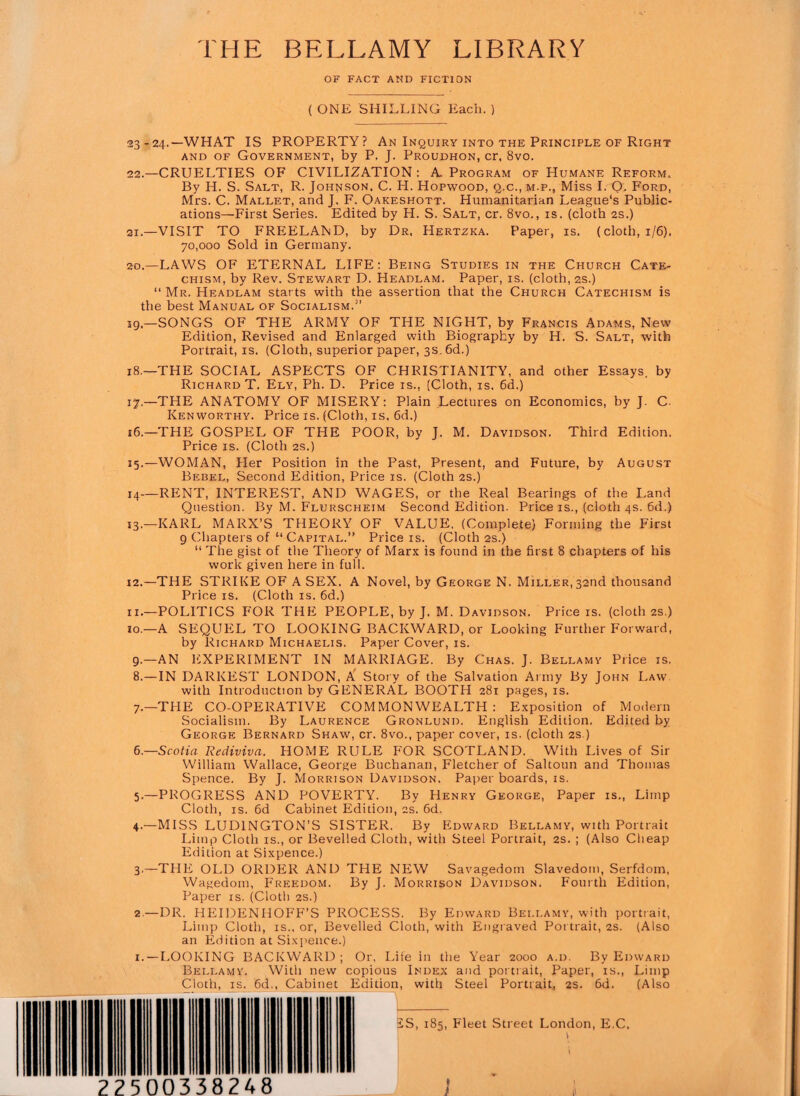 ' *.* THE BELLAMY LIBRARY OF FACT AND FICTION ( ONE SHILLING Each. ) 23-24.—WHAT IS PROPERTY? An Inquiry into the Principle of Right and of Government, by P. J. Proudhon, cr, 8vo. 22.—CRUELTIES OF CIVILIZATION : A Program of Humane Reform. By H. S. Salt, R. Johnson, C. H. Hopwood, q.c., m.p., Miss I. O. Ford, Mrs. C. Mallet, and J. F. Oakeshott. Humanitarian League's Public¬ ations—First Series. Edited by H. S. Salt, cr. 8vo., is. (cloth 2s.) 21.—VISIT TO FREELAND, by Dr, Hertzka. Paper, is. (cloth, 1/6). 70,000 Sold in Germany. 20.—LAWS OF ETERNAL LIFE: Being Studies in the Church Cate¬ chism, by Rev. Stewart D. Headlam. Paper, is. (cloth, 2s.) “ Mr. Headlam starts with the assertion that the Church Catechism is the best Manual of Socialism.” 19—SONGS OF THE ARMY OF THE NIGHT, by Francis Adams, New Edition, Revised and Enlarged with Biography by H. S. Salt, with Portrait, is. (Cloth, superior paper, 3s. 6d.) 18.—THE SOCIAL ASPECTS OF CHRISTIANITY, and other Essays, by Richard T. Ely, Ph. D. Price is., (Cloth, is. 6d.) 17.—THE ANATOMY OF MISERY: Plain Lectures on Economics, by J. C Ken worthy. Price is. (Cloth, is, 6d.) 16.—THE GOSPEL OF THE POOR, by J. M. Davidson. Third Edition. Price is. (Cloth 2s.) 15.—WOMAN, Her Position in the Past, Present, and Future, by August Bebel, Second Edition, Price is. (Cloth 2s.) 14—RENT, INTEREST, AND WAGES, or the Real Bearings of the Land Question. By M. Flurscheim Second Edition. Price is., (cloth 4s. 6d.) 13.—KARL MARX’S THEORY OF VALUE, (Complete) Forming the First 9 Chapters of “ Capital.’’ Price is. (Cloth 2s.) “ The gist of the Theory of Marx is found in the first 8 chapters of his work given here in full. 12.—THE STRIKE OF A SEX. A Novel, by George N. Miller, 32nd thousand Price is. (Cloth is. 6d.) ii.—POLITICS FOR THE PEOPLE, by J. M. Davidson. Price is. (cloth 2s.) 10.—A SEQUEL TO LOOKING BACKWARD, or Looking Further Forward, by Richard Michaelis. Paper Cover, is. 9.—AN EXPERIMENT IN MARRIAGE. By Chas. J. Bellamy Price is. 8.—IN DARKEST LONDON, A Story of the Salvation Army By John Law. with Introduction by GENERAL BOOTH 281 pages, is. 7.—THE CO-OPERATIVE COMMONWEALTH: Exposition of Modern Socialism. By Laurence Gronlund. English Edition. Edited by George Bernard Shaw, cr. 8vo., paper cover, is. (cloth 2s ) 6.—Scotia Rediviva. HOME RULE FOR SCOTLAND. With Lives of Sir William Wallace, George Buchanan, Fletcher of Saltoun and Thomas Spence. By J. Morrison Davidson. Paper boards, is. 5.—PROGRESS AND POVERTY. By Henry George, Paper is., Limp Cloth, is. 6d Cabinet Edition, 2s. 6d. 4.—MISS LUDINGTON’S SISTER. By Edward Bellamy, with Portrait Limp Cloth is., or Bevelled Cloth, with Steel Portrait, 2s. ; (Also Cheap Edition at Sixpence.) 3.—THE OLD ORDER AND THE NEW Savagedom Slavedom, Serfdom, Wagedom, Freedom. By J. Morrison Davidson. Fourth Edition, Paper is. (Cloth 2s.) 2.—DR. HEIDENIIOFF’S PROCESS. By Edward Bellamy, with portrait, Limp Cloth, is., or, Bevelled Cloth, with Engraved Portrait, 2s. (Also an Edition at Sixpence.) 1.—LOOKING BACKWARD; Or. Life in the Year 2000 a.d. By Edward Bellamy. With new copious Index and portrait, Paper, is., Limp Cloth, is. 6d,, Cabinet Edition, with Steel Portrait, 2$. 6d. (Also