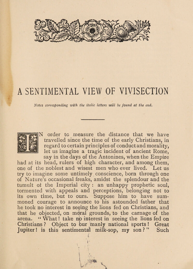 A SENTIMENTAL VIEW OF VIVISECTION Notes corresponding with the italic letters will be found at the end. N order to measure the distance that we have travelled since the time of the early Christians, in regard to certain principles of conduct and morality, let us imagine a tragic incident of ancient Rome, say in the days of the Antonines, when the Empire had at its head, rulers of high character, and among them, one of the noblest and wisest men who ever lived. Let us try to imagine some untimely conscience, born through one of Nature’s occasional freaks, amidst the splendour and the tumult ol the Imperial city : an unhappy prophetic soul, tormented with appeals and perceptions, belonging not to its own time, but to ours. Suppose him to have sum¬ moned courage to announce to his astounded father that he took no interest in seeing the lions fed on Christians, and that he objected, on mdral grounds, to the carnage of the arena. “ What! take np interest in seeing the lions fed on Christians ? Object to bur manly national sports ! Great Jupiter! is this sentimental milk-sop, my son ? ” Such i v \ : ' i i • i \