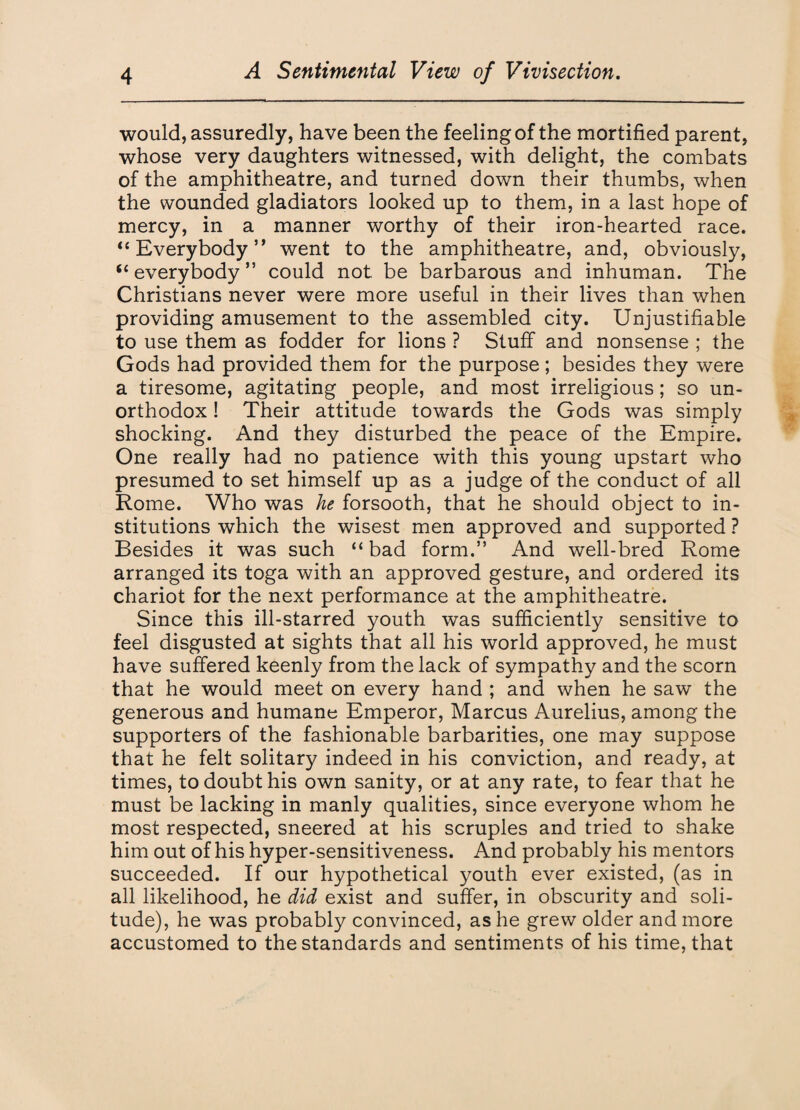 would, assuredly, have been the feeling of the mortified parent, whose very daughters witnessed, with delight, the combats of the amphitheatre, and turned down their thumbs, when the wounded gladiators looked up to them, in a last hope of mercy, in a manner worthy of their iron-hearted race. “ Everybody ” went to the amphitheatre, and, obviously, “ everybody ” could not be barbarous and inhuman. The Christians never were more useful in their lives than when providing amusement to the assembled city. Unjustifiable to use them as fodder for lions ? Stuff and nonsense ; the Gods had provided them for the purpose ; besides they were a tiresome, agitating people, and most irreligious; so un¬ orthodox ! Their attitude towards the Gods was simply shocking. And they disturbed the peace of the Empire. One really had no patience with this young upstart who presumed to set himself up as a judge of the conduct of all Rome. Who was he forsooth, that he should object to in¬ stitutions which the wisest men approved and supported ? Besides it was such “bad form.” And well-bred Rome arranged its toga with an approved gesture, and ordered its chariot for the next performance at the amphitheatre. Since this ill-starred youth was sufficiently sensitive to feel disgusted at sights that all his world approved, he must have suffered keenly from the lack of sympathy and the scorn that he would meet on every hand ; and when he saw the generous and humane Emperor, Marcus Aurelius, among the supporters of the fashionable barbarities, one may suppose that he felt solitary indeed in his conviction, and ready, at times, to doubt his own sanity, or at any rate, to fear that he must be lacking in manly qualities, since everyone whom he most respected, sneered at his scruples and tried to shake him out of his hyper-sensitiveness. And probably his mentors succeeded. If our hypothetical youth ever existed, (as in all likelihood, he did exist and suffer, in obscurity and soli¬ tude), he was probably convinced, as he grew older and more accustomed to the standards and sentiments of his time, that