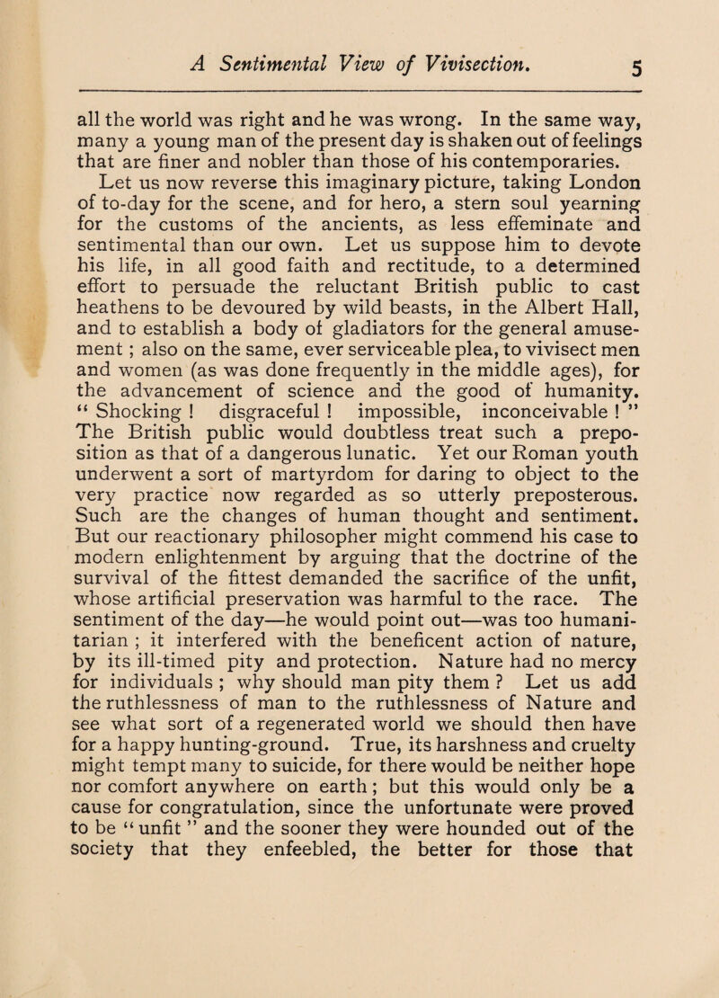 all the world was right and he was wrong. In the same way, many a young man of the present day is shaken out of feelings that are finer and nobler than those of his contemporaries. Let us now reverse this imaginary picture, taking London of to-day for the scene, and for hero, a stern soul yearning for the customs of the ancients, as less effeminate and sentimental than our own. Let us suppose him to devote his life, in all good faith and rectitude, to a determined effort to persuade the reluctant British public to cast heathens to be devoured by wild beasts, in the Albert Hall, and to establish a body of gladiators for the general amuse¬ ment ; also on the same, ever serviceable plea, to vivisect men and women (as was done frequently in the middle ages), for the advancement of science and the good of humanity. “ Shocking ! disgraceful ! impossible, inconceivable ! ” The British public would doubtless treat such a prepo¬ sition as that of a dangerous lunatic. Yet our Roman youth underwent a sort of martyrdom for daring to object to the very practice now regarded as so utterly preposterous. Such are the changes of human thought and sentiment. But our reactionary philosopher might commend his case to modern enlightenment by arguing that the doctrine of the survival of the fittest demanded the sacrifice of the unfit, whose artificial preservation was harmful to the race. The sentiment of the day—he would point out—was too humani¬ tarian ; it interfered with the beneficent action of nature, by its ill-timed pity and protection. Nature had no mercy for individuals ; why should man pity them ? Let us add the ruthlessness of man to the ruthlessness of Nature and see what sort of a regenerated world we should then have for a happy hunting-ground. True, its harshness and cruelty might tempt many to suicide, for there would be neither hope nor comfort anywhere on earth; but this would only be a cause for congratulation, since the unfortunate were proved to be “unfit ” and the sooner they were hounded out of the society that they enfeebled, the better for those that