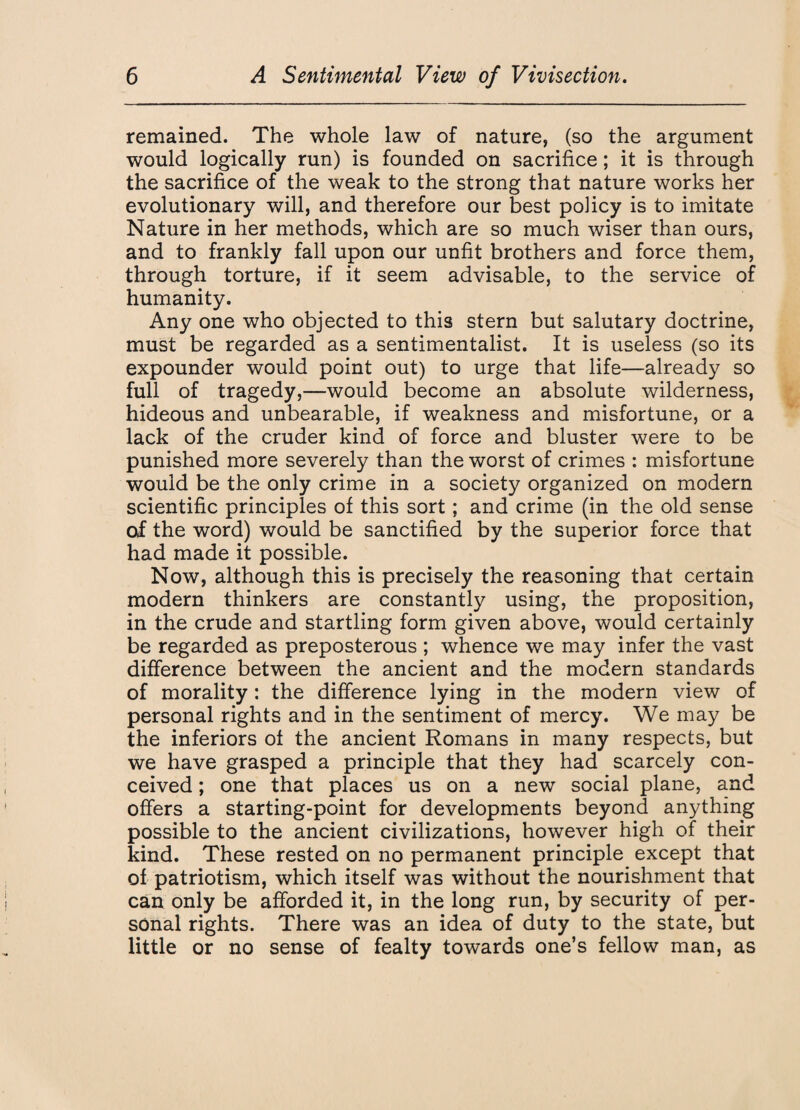 remained. The whole law of nature, (so the argument would logically run) is founded on sacrifice; it is through the sacrifice of the weak to the strong that nature works her evolutionary will, and therefore our best policy is to imitate Nature in her methods, which are so much wiser than ours, and to frankly fall upon our unfit brothers and force them, through torture, if it seem advisable, to the service of humanity. Any one who objected to this stern but salutary doctrine, must be regarded as a sentimentalist. It is useless (so its expounder would point out) to urge that life—already so full of tragedy,—would become an absolute wilderness, hideous and unbearable, if weakness and misfortune, or a lack of the cruder kind of force and bluster were to be punished more severely than the worst of crimes : misfortune would be the only crime in a society organized on modern scientific principles of this sort; and crime (in the old sense of the word) would be sanctified by the superior force that had made it possible. Now, although this is precisely the reasoning that certain modern thinkers are constantly using, the proposition, in the crude and startling form given above, would certainly be regarded as preposterous ; whence we may infer the vast difference between the ancient and the modern standards of morality: the difference lying in the modern view of personal rights and in the sentiment of mercy. We may be the inferiors of the ancient Romans in many respects, but we have grasped a principle that they had scarcely con¬ ceived ; one that places us on a new social plane, and offers a starting-point for developments beyond anything possible to the ancient civilizations, however high of their kind. These rested on no permanent principle except that of patriotism, which itself was without the nourishment that can only be afforded it, in the long run, by security of per¬ sonal rights. There was an idea of duty to the state, but little or no sense of fealty towards one’s fellow man, as