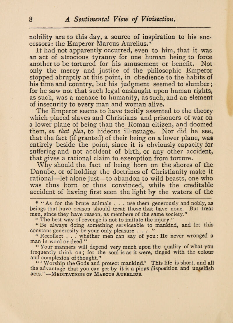 nobility are to this day, a source of inspiration to his suc¬ cessors: the Emperor Marcus Aurelius.* It had not apparently occurred, even to him, that it was an act of atrocious tyranny for one human being to force another to be tortured for his amusement or benefit. Not only the mercy and justice of the philosophic Emperor stopped abruptly at this point, in obedience to the habits of his time and country, but his judgment seemed to slumber; for he saw not that such legal onslaught upon human rights, as such, was a menace to humanity, as such, and an element of insecurity to every man and woman alive. The Emperor seems to have tacitly assented to the theory which placed slaves and Christians and prisoners of war on a lower plane of being than the Roman citizen, and doomed them, on that plea, to hideous ill-usuage. Nor did he see, that the fact (if granted) of their being on a lower plane, was entirely beside the point, since it is obviously capacity for suffering and not accident of birth, or any other accident, that gives a rational claim to exemption from torture. Why should the fact of being born on the shores of the Danube, or of holding the doctrines of Christianity make it rational—let alone just—to abandon to wild beasts, one who was thus born or thus convinced, while the creditable accident of having first seen the light by the waters of the #  As for the brute animals . . . use them generously and nobly, as beings that have reason should treat those that have none. But treat men, since they have reason, as members of the same society.” “ The best way of revenge is not to imitate the injury.” “ Be always doing something serviceable to mankind, and let this constant generosity be your only pleasure . . . .” “ Recollect . . . whether men can say of you: He never wronged a man in word or deed.” ” Your manners will depend very much upon the quality of what you frequently think on ; for the soul is as it were, tinged with the colour and complexion of thought.” “ * Worship the Gods and protect mankind.’ This life is short, and all the advantage that you can get by it is a pious disposition and unselfish acts.”—Meditations of Marcus Aurelius.