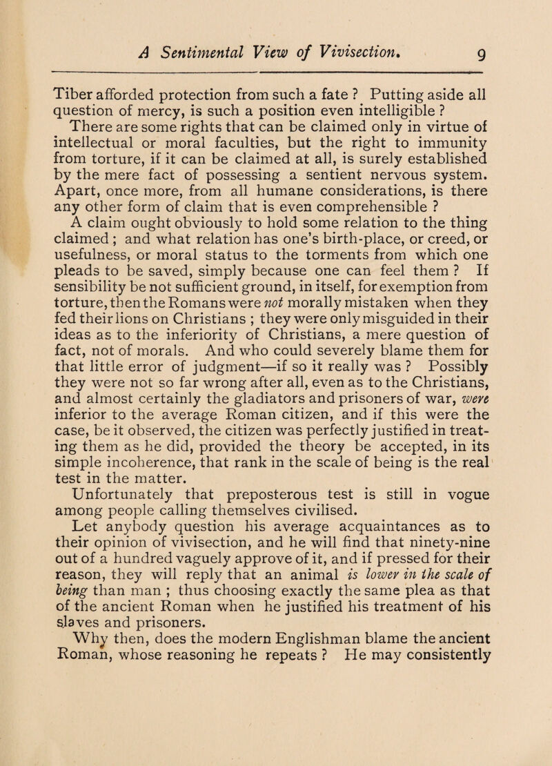 Tiber afforded protection from such a fate ? Putting aside all question of mercy, is such a position even intelligible ? There are some rights that can be claimed only in virtue of intellectual or moral faculties, but the right to immunity from torture, if it can be claimed at all, is surely established by the mere fact of possessing a sentient nervous system. Apart, once more, from all humane considerations, is there any other form of claim that is even comprehensible ? A claim ought obviously to hold some relation to the thing claimed ; and what relation has one’s birth-place, or creed, or usefulness, or moral status to the torments from which one pleads to be saved, simply because one can feel them ? If sensibility be not sufficient ground, in itself, for exemption from torture, then the Romans were not morally mistaken when they fed their lions on Christians ; they were only misguided in their ideas as to the inferiority of Christians, a mere question of fact, not of morals. And who could severely blame them for that little error of judgment—if so it really was ? Possibly they were not so far wrong after all, even as to the Christians, and almost certainly the gladiators and prisoners of war, were inferior to the average Roman citizen, and if this were the case, be it observed, the citizen was perfectly justified in treat¬ ing them as he did, provided the theory be accepted, in its simple incoherence, that rank in the scale of being is the real test in the matter. Unfortunately that preposterous test is still in vogue among people calling themselves civilised. Let anybody question his average acquaintances as to their opinion of vivisection, and he will find that ninety-nine out of a hundred vaguely approve of it, and if pressed for their reason, they will reply that an animal is lower in the scale of being than man ; thus choosing exactly the same plea as that of the ancient Roman when he justified his treatment of his slaves and prisoners. Why then, does the modern Englishman blame the ancient Roman, whose reasoning he repeats ? He may consistently