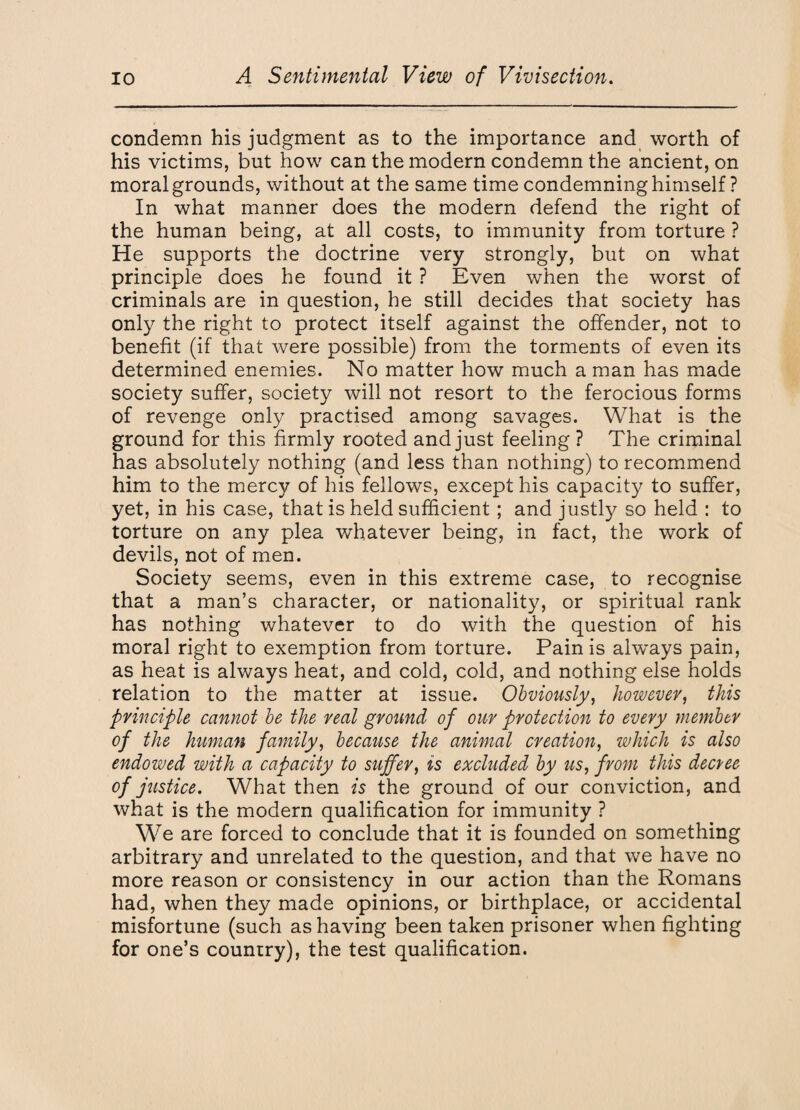 condemn his judgment as to the importance and worth of his victims, but how can the modern condemn the ancient, on moral grounds, without at the same time condemning himself ? In what manner does the modern defend the right of the human being, at all costs, to immunity from torture ? He supports the doctrine very strongly, but on what principle does he found it ? Even when the worst of criminals are in question, he still decides that society has only the right to protect itself against the offender, not to benefit (if that were possible) from the torments of even its determined enemies. No matter how much a man has made society suffer, society will not resort to the ferocious forms of revenge only practised among savages. What is the ground for this firmly rooted and just feeling ? The criminal has absolutely nothing (and less than nothing) to recommend him to the mercy of his fellows, except his capacity to suffer, yet, in his case, that is held sufficient ; and justty so held : to torture on any plea whatever being, in fact, the work of devils, not of men. Society seems, even in this extreme case, to recognise that a man’s character, or nationality, or spiritual rank has nothing whatever to do with the question of his moral right to exemption from torture. Pain is always pain, as heat is always heat, and cold, cold, and nothing else holds relation to the matter at issue. Obviously, however, this principle cannot be the real ground of our protection to every member of the human family, because the animal creation, which is also endowed with a capacity to suffer, is excluded by us, from this decvee of justice. What then is the ground of our conviction, and what is the modern qualification for immunity ? We are forced to conclude that it is founded on something arbitrary and unrelated to the question, and that we have no more reason or consistency in our action than the Romans had, when they made opinions, or birthplace, or accidental misfortune (such as having been taken prisoner when fighting for one’s country), the test qualification.