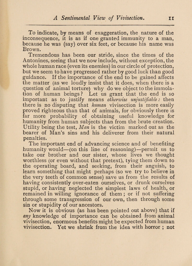 To indicate, by means of exaggeration, the nature of the inconsequence, it is as if one granted immunity to a man, because he was (say) over six feet, or because his name was Brown. Tremendous has been our stride, since the times of the Antonines, seeing that we now include, without exception, the whole human race (even its enemies) in our circle of protection, but we seem to have progressed rather by good luck than good guidance. If the importance of the end to be gained affects the matter (as we loudly insist that it does, when there is a question of animal torture) why do we object to the immola- tion of human beings ? Let us grant that the end is so important as to justify means otherwise unjustifiable: then there is no disputing that human vivisection is more easily proved righteous than that of animals, for obviously there is far more probability of obtaining useful knowledge for humanity from human subjects than from the brute creation. Utility being the test, Man is the victim marked out as the bearer of Man’s sins and his deliverer from their natural penalties. The important end of advancing science and of benefiting humanity would—(on this line of reasoning)—permit us to take our brother and our sister, whose lives we thought worthless (or even without that pretext), tying them down to the operating board, and seeking, from their anguish, to learn something that might perhaps (so we try to believe in the very teeth of common sense) save us from the results of having consistently over-eaten ourselves, or drunk ourselves stupid, or having neglected the simplest laws of health, or remained in willing ignorance of them ; or if not suffering through some transgression of our own, then through some sin or stupidity of our ancestors. Now it is obvious (as has been pointed out above) that if any knowledge of importance can be obtained from animal vivisection, enormous benefits might be expected from human vivisection. Yet we shrink from the idea with horror ; not