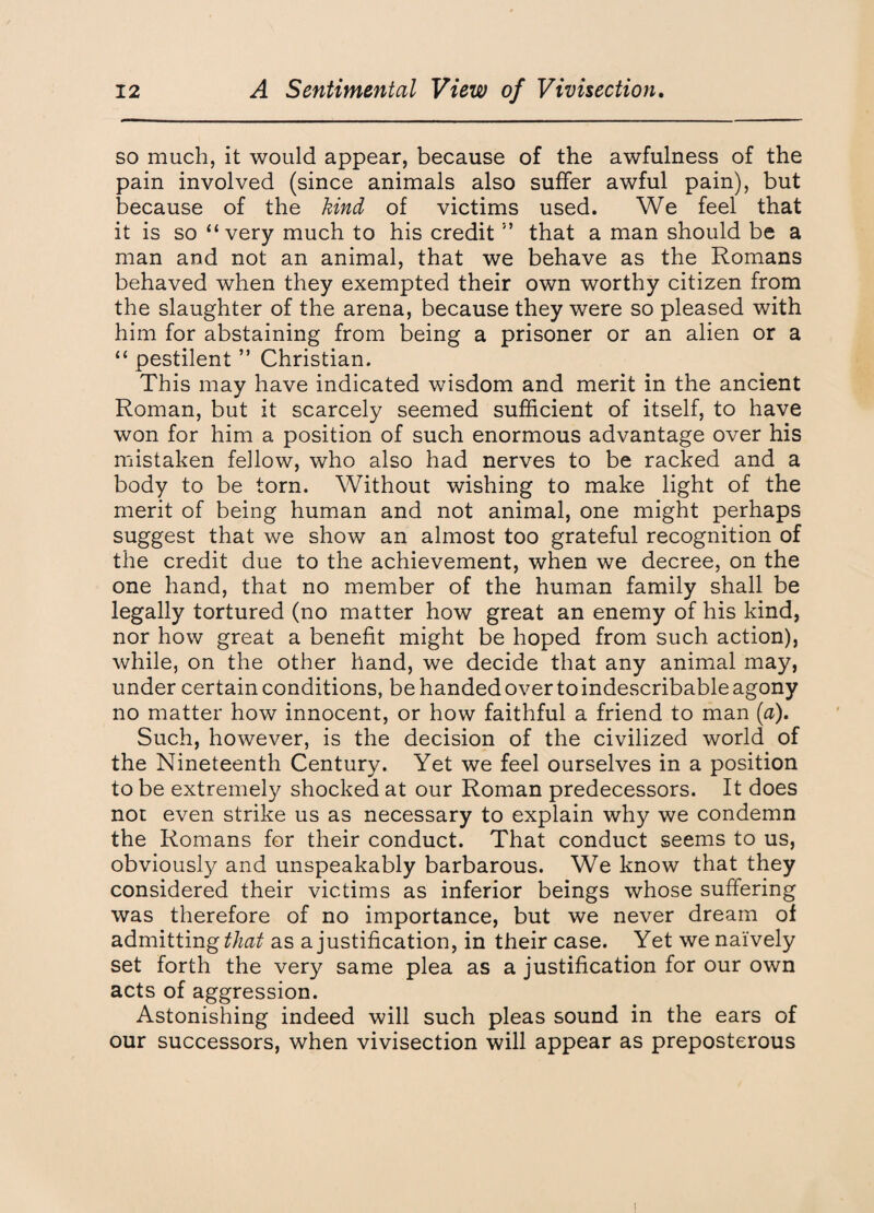 so much, it would appear, because of the awfulness of the pain involved (since animals also suffer awful pain), but because of the kind of victims used. We feel that it is so “very much to his credit ” that a man should be a man and not an animal, that we behave as the Romans behaved when they exempted their own worthy citizen from the slaughter of the arena, because they were so pleased with him for abstaining from being a prisoner or an alien or a “ pestilent ” Christian. This may have indicated wisdom and merit in the ancient Roman, but it scarcely seemed sufficient of itself, to have won for him a position of such enormous advantage over his mistaken fellow, who also had nerves to be racked and a body to be torn. Without wishing to make light of the merit of being human and not animal, one might perhaps suggest that we show an almost too grateful recognition of the credit due to the achievement, when we decree, on the one hand, that no member of the human family shall be legally tortured (no matter how great an enemy of his kind, nor how great a benefit might be hoped from such action), while, on the other hand, we decide that any animal may, under certain conditions, be handed over to indescribable agony no matter how innocent, or how faithful a friend to man [a). Such, however, is the decision of the civilized world of the Nineteenth Century. Yet we feel ourselves in a position to be extremely shocked at our Roman predecessors. It does not even strike us as necessary to explain why we condemn the Romans for their conduct. That conduct seems to us, obviously and unspeakably barbarous. We know that they considered their victims as inferior beings whose suffering was therefore of no importance, but we never dream of admitting that as a justification, in their case. Yet we naively set forth the very same plea as a justification for our own acts of aggression. Astonishing indeed will such pleas sound in the ears of our successors, when vivisection will appear as preposterous i
