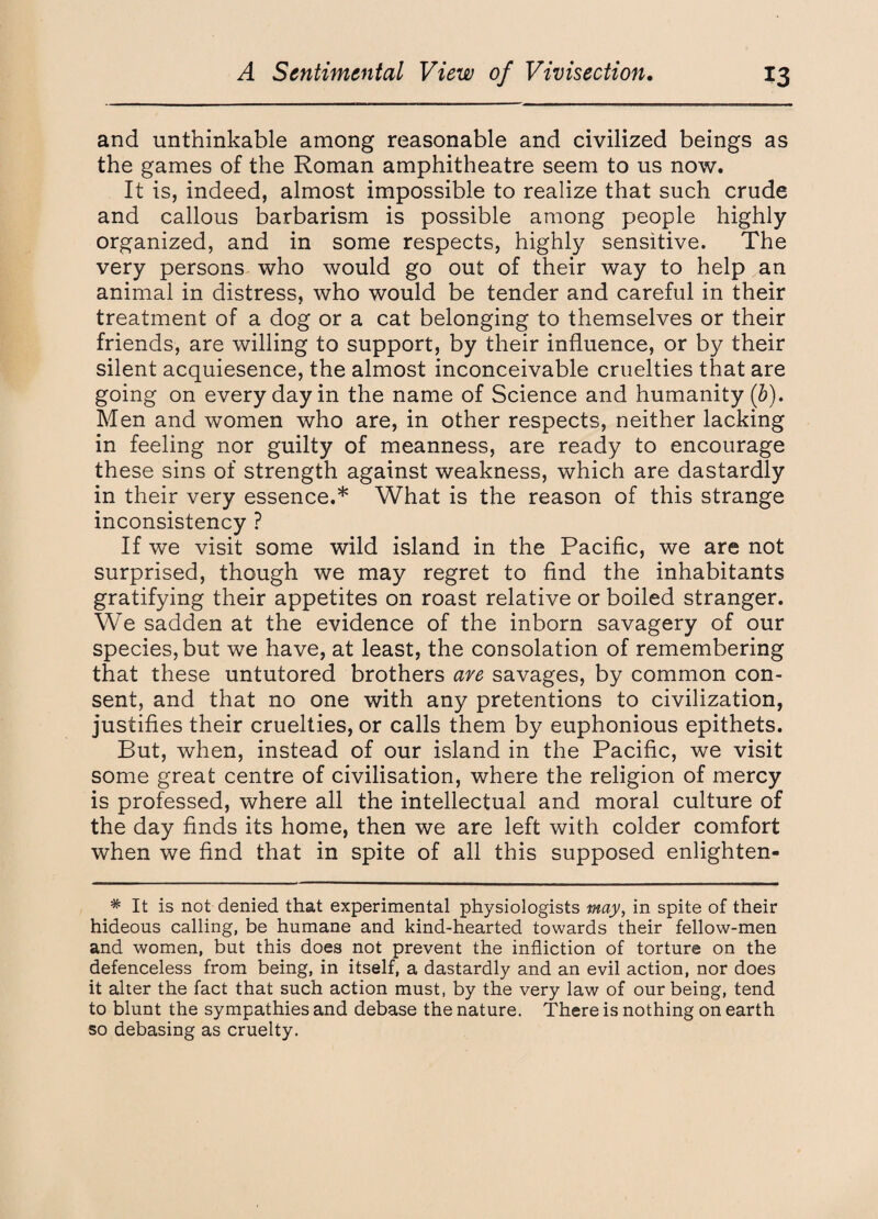 and unthinkable among reasonable and civilized beings as the games of the Roman amphitheatre seem to us now. It is, indeed, almost impossible to realize that such crude and callous barbarism is possible among people highly organized, and in some respects, highly sensitive. The very persons who would go out of their way to help an animal in distress, who would be tender and careful in their treatment of a dog or a cat belonging to themselves or their friends, are willing to support, by their influence, or by their silent acquiesence, the almost inconceivable cruelties that are going on every day in the name of Science and humanity (b). Men and women who are, in other respects, neither lacking in feeling nor guilty of meanness, are ready to encourage these sins of strength against weakness, which are dastardly in their very essence.* What is the reason of this strange inconsistency ? If we visit some wild island in the Pacific, we are not surprised, though we may regret to find the inhabitants gratifying their appetites on roast relative or boiled stranger. We sadden at the evidence of the inborn savagery of our species, but we have, at least, the consolation of remembering that these untutored brothers are savages, by common con¬ sent, and that no one with any pretentions to civilization, justifies their cruelties, or calls them by euphonious epithets. But, when, instead of our island in the Pacific, we visit some great centre of civilisation, where the religion of mercy is professed, where all the intellectual and moral culture of the day finds its home, then we are left with colder comfort when we find that in spite of all this supposed enlighten- # It is not denied that experimental physiologists may, in spite of their hideous calling, be humane and kind-hearted towards their fellow-men and women, but this does not prevent the infliction of torture on the defenceless from being, in itself, a dastardly and an evil action, nor does it alter the fact that such action must, by the very law of our being, tend to blunt the sympathies and debase the nature. There is nothing on earth so debasing as cruelty.