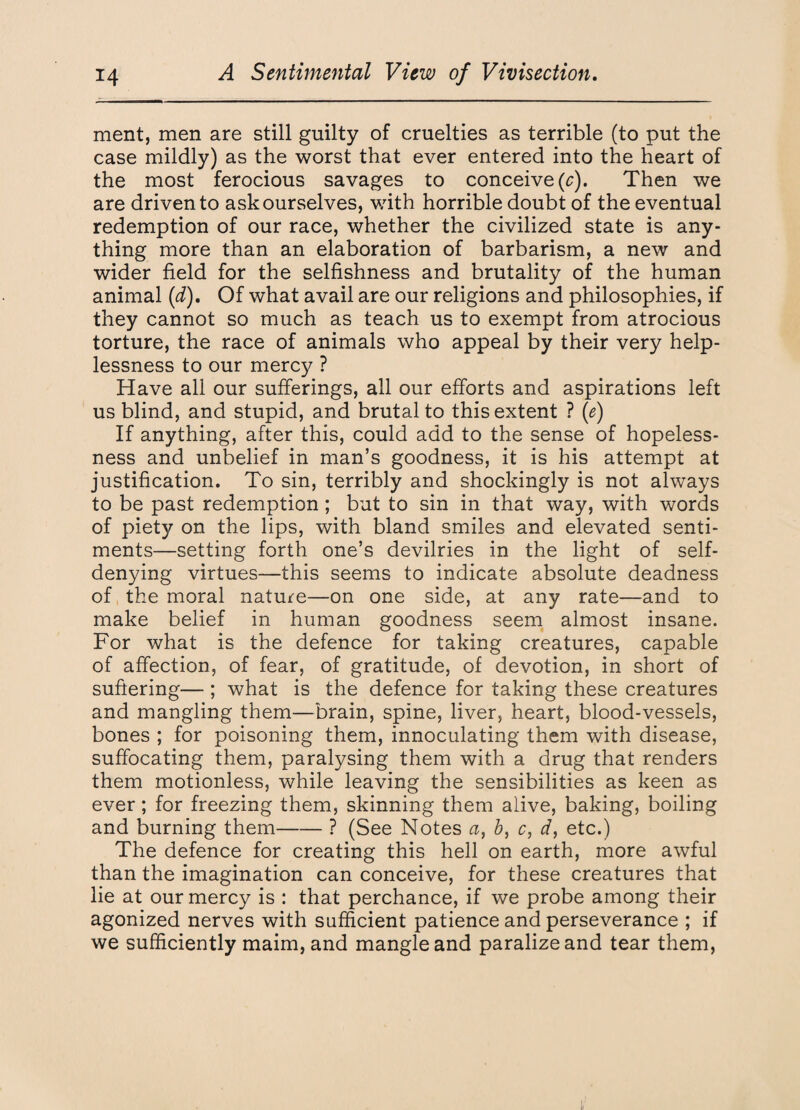 ment, men are still guilty of cruelties as terrible (to put the case mildly) as the worst that ever entered into the heart of the most ferocious savages to conceive (c). Then we are driven to ask ourselves, with horrible doubt of the eventual redemption of our race, whether the civilized state is any¬ thing more than an elaboration of barbarism, a new and wider field for the selfishness and brutality of the human animal (d). Of what avail are our religions and philosophies, if they cannot so much as teach us to exempt from atrocious torture, the race of animals who appeal by their very help¬ lessness to our mercy ? Have all our sufferings, all our efforts and aspirations left us blind, and stupid, and brutal to this extent ? (e) If anything, after this, could add to the sense of hopeless¬ ness and unbelief in man’s goodness, it is his attempt at justification. To sin, terribly and shockingly is not always to be past redemption; but to sin in that way, with words of piety on the lips, with bland smiles and elevated senti¬ ments—setting forth one’s devilries in the light of self- denying virtues—this seems to indicate absolute deadness of the moral nature—on one side, at any rate—and to make belief in human goodness seem almost insane. For what is the defence for taking creatures, capable of affection, of fear, of gratitude, of devotion, in short of suffering— ; what is the defence for taking these creatures and mangling them—brain, spine, liver, heart, blood-vessels, bones ; for poisoning them, innoculating them with disease, suffocating them, paralysing them with a drug that renders them motionless, while leaving the sensibilities as keen as ever; for freezing them, skinning them alive, baking, boiling and burning them-? (See Notes a, b, c, d, etc.) The defence for creating this hell on earth, more awful than the imagination can conceive, for these creatures that lie at our mercy is : that perchance, if we probe among their agonized nerves with sufficient patience and perseverance ; if we sufficiently maim, and mangle and paralizeand tear them,