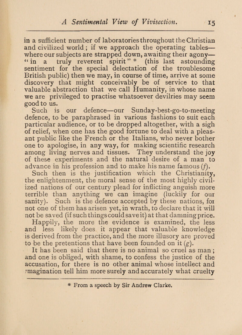 in a sufficient number of laboratories throughout the Christian and civilized world ; if we approach the operating tables— where our subjects are strapped down, awaiting their agony— ‘‘in a truly reverent spirit”* (this last astounding sentiment for the special delectation of the troublesome British public) then we may, in course of time, arrive at some discovery that might conceivably be of service to that valuable abstraction that we call Humanity, in whose name we are privileged to practise whatsoever devilries may seem good to us. Such is our defence—our Sunday-best-go-to-meeting defence, to be paraphrased in various fashions to suit each particular audience, or to be dropped altogether, with a sigh of relief, when one has the good fortune to deal with a pleas¬ ant public like the French or the Italians, who never bother one to apologise, in any way, for making scientific research among living nerves and tissues. They understand the joy of these experiments and the natural desire of a man to advance in his profession and to make his name famous (/). Such then is the justification which the Christianity, the enlightenment, the moral sense of the most highly civil¬ ized nations of our century plead for inflicting anguish more terrible than anything we can imagine (luckily for our sanity). Such is the defence accepted by these nations, for not one of them has arisen yet, in wrath, to declare that it will not be saved (if such things could save it) at that damning price. Happily, the more the evidence is examined, the less and less likely does it appear that valuable knowledge is derived from the practice, and the more illusory are proved to be the pretentions that have been founded on it (g). It has been said that there is no animal so cruel as man; and one is obliged, with shame, to confess the justice of the accusation, for there is no other animal whose intellect and imagination tell him more surely and accurately what cruelty * From a speech by Sir Andrew Clarke.