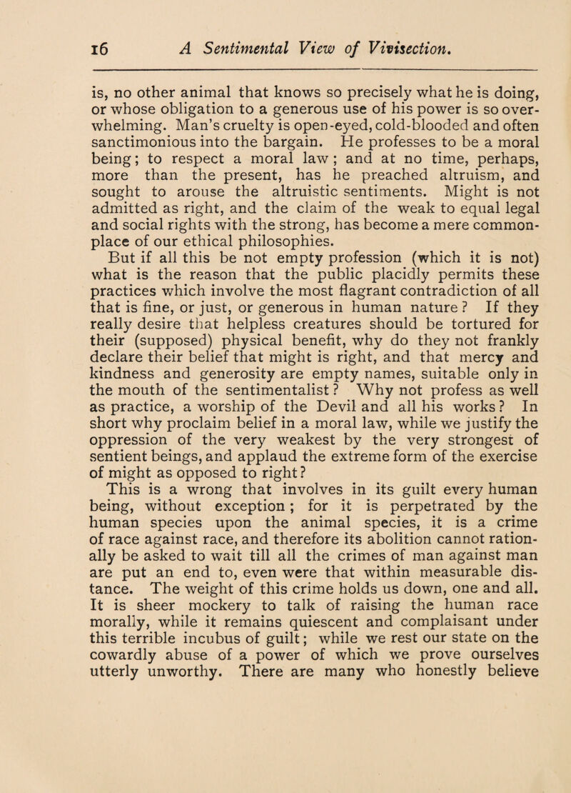 is, no other animal that knows so precisely what he is doing, or whose obligation to a generous use of his power is so over¬ whelming. Man’s cruelty is open-eyed, cold-blooded and often sanctimonious into the bargain. He professes to be a moral being; to respect a moral law ; and at no time, perhaps, more than the present, has he preached altruism, and sought to arouse the altruistic sentiments. Might is not admitted as right, and the claim of the weak to equal legal and social rights with the strong, has become a mere common¬ place of our ethical philosophies. But if all this be not empty profession (which it is not) what is the reason that the public placidly permits these practices which involve the most flagrant contradiction of all that is fine, or just, or generous in human nature ? If they really desire that helpless creatures should be tortured for their (supposed) physical benefit, why do they not frankly declare their belief that might is right, and that mercy and kindness and generosity are empty names, suitable only in the mouth of the sentimentalist ? Why not profess as well as practice, a worship of the Devil and all his works ? In short why proclaim belief in a moral law, while we justify the oppression of the very weakest by the very strongest of sentient beings, and applaud the extreme form of the exercise of might as opposed to right ? This is a wrong that involves in its guilt every human being, without exception; for it is perpetrated by the human species upon the animal species, it is a crime of race against race, and therefore its abolition cannot ration¬ ally be asked to wait till all the crimes of man against man are put an end to, even were that within measurable dis¬ tance. The weight of this crime holds us down, one and all. It is sheer mockery to talk of raising the human race morally, while it remains quiescent and complaisant under this terrible incubus of guilt; while we rest our state on the cowardly abuse of a power of which we prove ourselves utterly unworthy. There are many who honestly believe