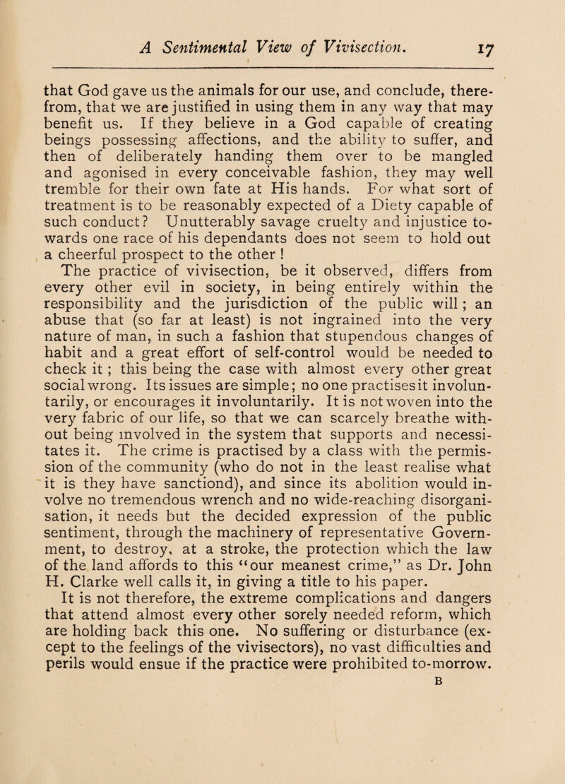 that God gave us the animals for our use, and conclude, there¬ from, that we are justified in using them in any way that may benefit us. If they believe in a God capable of creating beings possessing affections, and the ability to suffer, and then of deliberately handing them over to be mangled and agonised in every conceivable fashion, they may well tremble for their own fate at His hands. For what sort of treatment is to be reasonably expected of a Diety capable of such conduct? Unutterably savage cruelty and injustice to¬ wards one race of his dependants does not seem to hold out a cheerful prospect to the other ! The practice of vivisection, be it observed, differs from every other evil in society, in being entirely within the responsibility and the jurisdiction of the public will; an abuse that (so far at least) is not ingrained into the very nature of man, in such a fashion that stupendous changes of habit and a great effort of self-control would be needed to check it ; this being the case with almost every other great social wrong. Its issues are simple; no one practisesit involun¬ tarily, or encourages it involuntarily. It is not woven into the very fabric of our life, so that we can scarcely breathe with¬ out being involved in the system that supports and necessi¬ tates it. The crime is practised by a class with the permis¬ sion of the community (who do not in the least realise what it is they have sanctiond), and since its abolition would in¬ volve no tremendous wrench and no wide-reaching disorgani¬ sation, it needs but the decided expression of the public sentiment, through the machinery of representative Govern¬ ment, to destroy, at a stroke, the protection which the law of the land affords to this “our meanest crime,” as Dr. John H. Clarke well calls it, in giving a title to his paper. It is not therefore, the extreme complications and dangers that attend almost every other sorely needed reform, which are holding back this one. No suffering or disturbance (ex¬ cept to the feelings of the vivisectors), no vast difficulties and perils would ensue if the practice were prohibited to-morrow. B