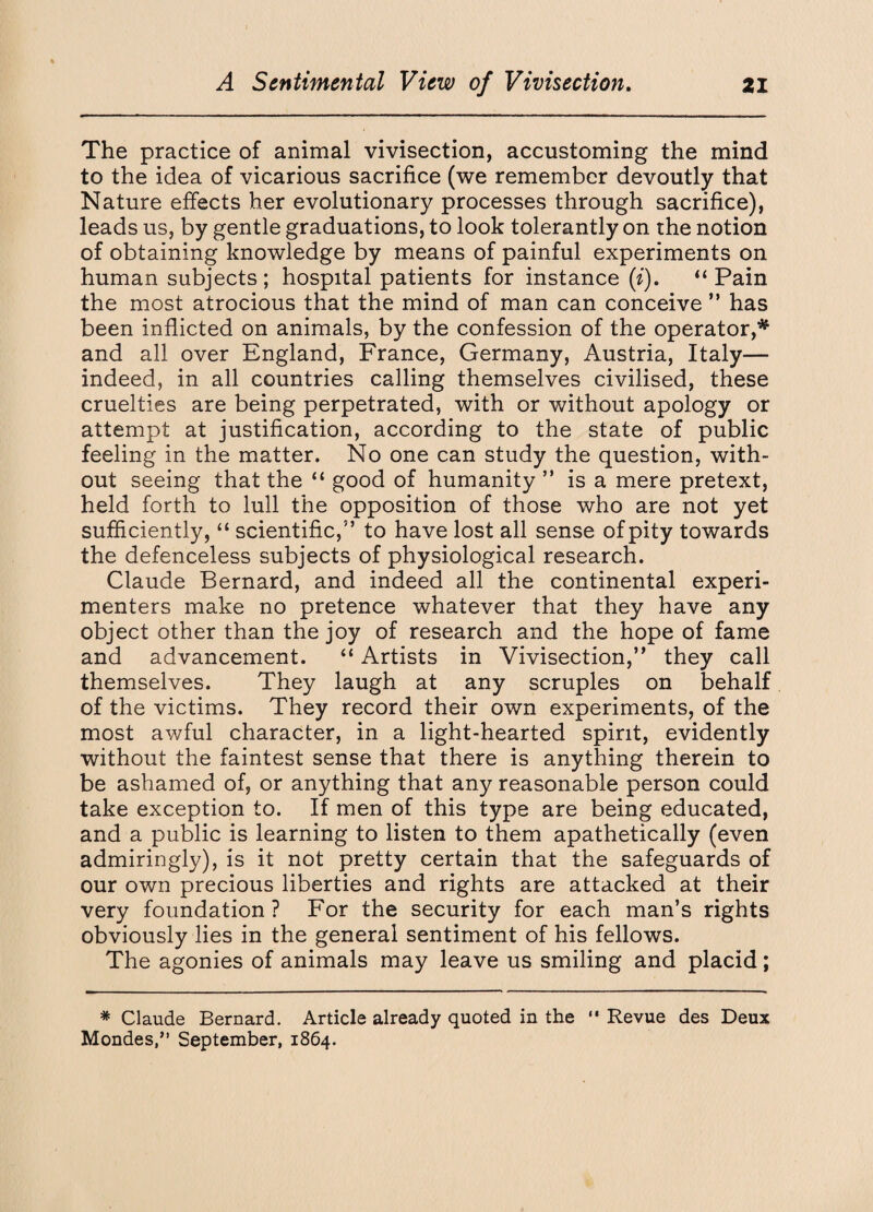 The practice of animal vivisection, accustoming the mind to the idea of vicarious sacrifice (we remember devoutly that Nature effects her evolutionary processes through sacrifice), leads us, by gentle graduations, to look tolerantly on the notion of obtaining knowledge by means of painful experiments on human subjects ; hospital patients for instance (i), “ Pain the most atrocious that the mind of man can conceive ” has been inflicted on animals, by the confession of the operator,* and all over England, France, Germany, Austria, Italy— indeed, in all countries calling themselves civilised, these cruelties are being perpetrated, with or without apology or attempt at justification, according to the state of public feeling in the matter. No one can study the question, with¬ out seeing that the “ good of humanity ” is a mere pretext, held forth to lull the opposition of those who are not yet sufficiently, “ scientific,” to have lost all sense of pity towards the defenceless subjects of physiological research. Claude Bernard, and indeed all the continental experi¬ menters make no pretence whatever that they have any object other than the joy of research and the hope of fame and advancement. “ Artists in Vivisection,” they call themselves. They laugh at any scruples on behalf of the victims. They record their own experiments, of the most awful character, in a light-hearted spirit, evidently without the faintest sense that there is anything therein to be ashamed of, or anything that any reasonable person could take exception to. If men of this type are being educated, and a public is learning to listen to them apathetically (even admiringly), is it not pretty certain that the safeguards of our own precious liberties and rights are attacked at their very foundation ? For the security for each man’s rights obviously lies in the general sentiment of his fellows. The agonies of animals may leave us smiling and placid; * Claude Bernard. Article already quoted in the  Revue des Deux Mondes,” September, 1864.